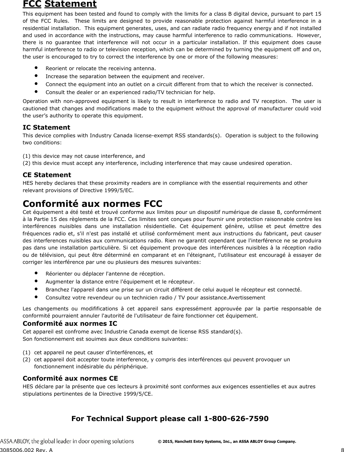  3085006.002 Rev. A  8  FCC Statement This equipment has been tested and found to comply with the limits for a class B digital device, pursuant to part 15 of the FCC Rules.  These limits are designed to provide reasonable protection against harmful interference in a residential installation.  This equipment generates, uses, and can radiate radio frequency energy and if not installed and used in accordance with the instructions, may cause harmful interference to radio communications.  However, there is no guarantee that interference will not occur in a particular installation. If this equipment does cause harmful interference to radio or television reception, which can be determined by turning the equipment off and on, the user is encouraged to try to correct the interference by one or more of the following measures:  Reorient or relocate the receiving antenna.  Increase the separation between the equipment and receiver.  Connect the equipment into an outlet on a circuit different from that to which the receiver is connected.  Consult the dealer or an experienced radio/TV technician for help. Operation with non-approved equipment is likely to result in interference to radio and TV reception.  The user is cautioned that changes and modifications made to the equipment without the approval of manufacturer could void the user&rsquo;s authority to operate this equipment. IC Statement This device complies with Industry Canada license-exempt RSS standards(s).  Operation is subject to the following two conditions:  (1) this device may not cause interference, and  (2) this device must accept any interference, including interference that may cause undesired operation. CE Statement HES hereby declares that these proximity readers are in compliance with the essential requirements and other relevant provisions of Directive 1999/5/EC. Conformit&eacute; aux normes FCC  Cet &eacute;quipement a &eacute;t&eacute; test&eacute; et trouv&eacute; conforme aux limites pour un dispositif num&eacute;rique de classe B, conform&eacute;ment &agrave; la Partie 15 des r&egrave;glements de la FCC. Ces limites sont con&ccedil;ues pour fournir une protection raisonnable contre les interf&eacute;rences nuisibles dans une installation r&eacute;sidentielle. Cet &eacute;quipement g&eacute;n&egrave;re, utilise et peut &eacute;mettre des fr&eacute;quences radio et, s'il n'est pas install&eacute; et utilis&eacute; conform&eacute;ment ment aux instructions du fabricant, peut causer des interferences nuisibles aux communications radio. Rien ne garantit cependant que l'interf&eacute;rence ne se produira pas dans une installation particuli&egrave;re. Si cet &eacute;quipement provoque des interf&eacute;rences nuisibles &agrave; la r&eacute;ception radio ou de t&eacute;l&eacute;vision, qui peut &ecirc;tre d&eacute;termin&eacute; en comparant et en l'&eacute;teignant, l'utilisateur est encourag&eacute; &agrave; essayer de corriger les interf&eacute;rence par une ou plusieurs des mesures suivantes:   R&eacute;orienter ou d&eacute;placer l'antenne de r&eacute;ception.  Augmenter la distance entre l'&eacute;quipement et le r&eacute;cepteur.   Branchez l'appareil dans une prise sur un circuit diff&eacute;rent de celui auquel le r&eacute;cepteur est connect&eacute;.   Consultez votre revendeur ou un technicien radio / TV pour assistance.Avertissement  Les changements ou modififications &agrave; cet appareil sans express&eacute;ment approuv&eacute;e par la partie responsable de conformit&eacute; pourraient annuler l'autorit&eacute; de l'utilisateur de faire fonctionner cet &eacute;quipement. Conformit&eacute; aux normes IC Cet appareil est confrome avec Industrie Canada exempt de license RSS standard(s).                                        Son fonctionnement est souimes aux deux conditions suivantes: (1) cet appareil ne peut causer d&rsquo;interf&eacute;rences, et (2) cet appareil doit accepter toute interference, y compris des interf&eacute;rences qui peuvent provoquer un fonctionnement ind&eacute;sirable du p&eacute;riph&eacute;rique. Conformit&eacute; aux normes CE  HES d&eacute;clare par la pr&eacute;sente que ces lecteurs &agrave; proximit&eacute; sont conformes aux exigences essentielles et aux autres stipulations pertinentes de la Directive 1999/5/CE. For Technical Support please call 1-800-626-7590 &copy; 2015, Hanchett Entry Systems, Inc., an ASSA ABLOY Group Company.