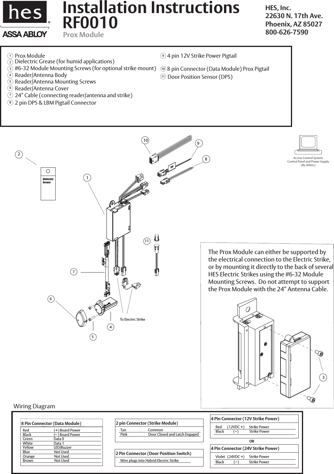  38 912Prox Module#6-32 Module Mounting Screws (for optional strike mount)Reader/Antenna BodyReader/Antenna Mounting ScrewsReader/Antenna Cover123456724&rdquo; Cable (connecting reader/antenna and strike)892 pin DPS &amp; LBM Pigtail Connector11Dielectric Grease (for humid applications)104 pin 12V Strike Power Pigtail8 pin Connector (Data Module) Prox PigtailRF0010Installation InstructionsProx ModuleHES, Inc.22630 N. 17th Ave.Phoenix, AZ 85027800-626-7590The Prox Module can either be supported bythe electrical connection to the Electric Strike, or by mounting it directly to the back of several HES Electric Strikes using the #6-32 Module Mounting Screws.  Do not attempt to support the Prox Module with the 24&rdquo; Antenna Cable.Access Control SystemControl Panel and Power Supply(By others)8 Pin Connector (Data Module)Red                                (+) Board PowerBlack                             (   ) Board PowerGreen                           Data 0White                           Data 1Yellow                          LED/BuzzerBlue                               Not UsedOrange                         Not UsedBrown                           Not Used2 Pin Connector (Door Position Switch)Wire plugs into Hybrid Electric StrikeWiring Diagram-2 pin Connector (Strike Module)Tan                            CommonPink                           Door Closed and Latch Engaged4 Pin Connector (12V Strike Power)Red       (12VDC +)      Strike PowerBlack            (&minus;)              Strike Power4 Pin Connector (24V Strike Power)Violet   (24VDC +)      Strike PowerBlack             (&minus;)             Strike PowerORDielectricGrease 61174 5 10Door Position Sensor (DPS)To Electric Strike