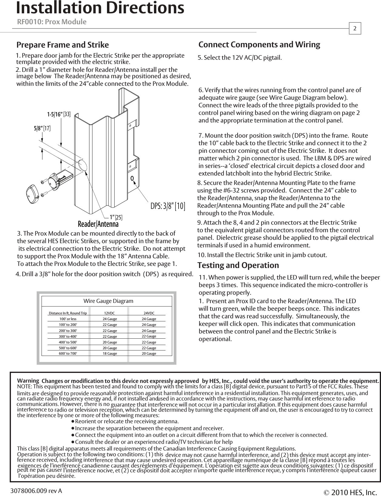 RF0010: Prox ModuleInstallation Directions1. Prepare door jamb for the Electric Strike per the appropriatetemplate provided with the electric strike.  2. Drill a 1&rdquo; diameter hole for Reader/Antenna install per the image below  The Reader/Antenna may be positioned as desired, within the limits of the 24&rdquo;cable connected to the Prox Module.  4. Drill a 3/8&rdquo; hole for the door position switch  (DPS)  as required.3. The Prox Module can be mounted directly to the back of the several HES Electric Strikes, or supported in the frame by its electrical connection to the Electric Strike.  Do not attempt to support the Prox Module with the 18&rdquo; Antenna Cable.  To attach the Prox Module to the Electric Strike, see page 1.  Prepare Frame and Strike10. Install the Electric Strike unit in jamb cutout.11. When power is supplied, the LED will turn red, while the beeperbeeps 3 times.  This sequence indicated the micro-controller isoperating properly.1.  Present an Prox ID card to the Reader/Antenna. The LED will turn green, while the beeper beeps once.  This indicatesthat the card was read successfully.  Simultaneously, the keeper will click open.  This indicates that communicationbetween the control panel and the Electric Strike isoperational.  Testing and OperationConnect Components and WiringWire Gauge Diagram12VDC          100&rsquo; or less 24 Gauge26. Verify that the wires running from the control panel are ofadequate wire gauge (see Wire Gauge Diagram below).  Connect the wire leads of the three pigtails provided to the control panel wiring based on the wiring diagram on page 2 and the appropriate termination at the control panel.  7. Mount the door position switch (DPS) into the frame.  Route the 10&rdquo; cable back to the Electric Strike and connect it to the 2 pin connector coming out of the Electric Strike.  It does not matter which 2 pin connector is used.  The LBM &amp; DPS are wired in series--a &lsquo;closed&rsquo; electrical circuit depicts a closed door and extended latchbolt into the hybrid Electric Strike.9. Attach the 8, 4 and 2 pin connectors at the Electric Strike to the equivalent pigtail connectors routed from the control panel.  Dielectric grease should be applied to the pigtail electrical terminals if used in a humid environment.  8. Secure the Reader/Antenna Mounting Plate to the frameusing the #6-32 screws provided.  Connect the 24&rdquo; cable to the Reader/Antenna, snap the Reader/Antenna to theReader/Antenna Mounting Plate and pull the 24&rdquo; cablethrough to the Prox Module.Distance In ft, Round Trip100&rsquo; to 200&rsquo;200&rsquo; to 300&rsquo;300&rsquo; to 400&rsquo;400&rsquo; to 500&rsquo;500&rsquo; to 600&rsquo;600&rsquo; to 700&rsquo;22 Gauge22 Gauge22 Gauge20 Gauge20 Gauge18 Gauge24VDC          24 Gauge24 Gauge24 Gauge22 Gauge22 Gauge22 Gauge20 Gauge5. Select the 12V AC/DC pigtail.  Reader/Antenna&copy;2010 HES, Inc.3078006.009 rev AWarning :Changes or modification to this device not expressly approved  by HES, Inc., could void the user&rsquo;s authority to operate the equipment.NOTE: This equipment has been tested and found to comply with the limits for a class [B] digital device, pursuant to Part 15 of the FCC Rules. These nable protection against harmful interference in a residential installation. This equipment generates, uses, and can radiate radio frequency energy and, if not installed and used in accordance with the instructions, may cause harmful int erference to radio guarantee that interference will not occur in a particular installation. If this equipment does cause harmful  to radio or television reception, which can be determined by turning the equipment off and on, the user is encouraged to try to correct the interference by one or more of the following measures:  Reorient or relocate the receiving antenna.  Increase the separation between the equipment and receiver.  Connect the equipment into an outlet on a circuit different from that to which the receiver is connected.  Consult the dealer or an experienced radio/TV technician for helpThis class [B] digital apparatus meets all requirements of the Canadian Interference Causing Equipment Regulations. Operation is subject to the following two conditions: (1) this  device may not cause harmful interference, and (2) this device must accept any inter- ference received, including interference that may cause undesired operation. Cet appareillage num&eacute;rique de la classe [B] r&eacute;pond &agrave; toutes les  exigences de l&rsquo;inerf&eacute;renc&eacute; canadienne causant des r&eacute;glements d&rsquo;&eacute;quipement. L&rsquo;op&eacute;ration est sujette aux deux conditions suivantes: (1) ce dispositif l&rsquo;interf&eacute;rence nocive, et (2) ce dispositif doit accepter n&rsquo;importe quelle interf&eacute;rence re&ccedil;ue, y compris l&rsquo;interf&eacute;rence quipeut causer  l&rsquo;op&eacute;ration peu d&eacute;sir&eacute;e.limits are designed to provide reasocommunications. However, there is no interference peut ne pas causer 3317251-5/16&rdquo;5/8&rdquo;1&rdquo;DPS: 3/8&rdquo; [10]
