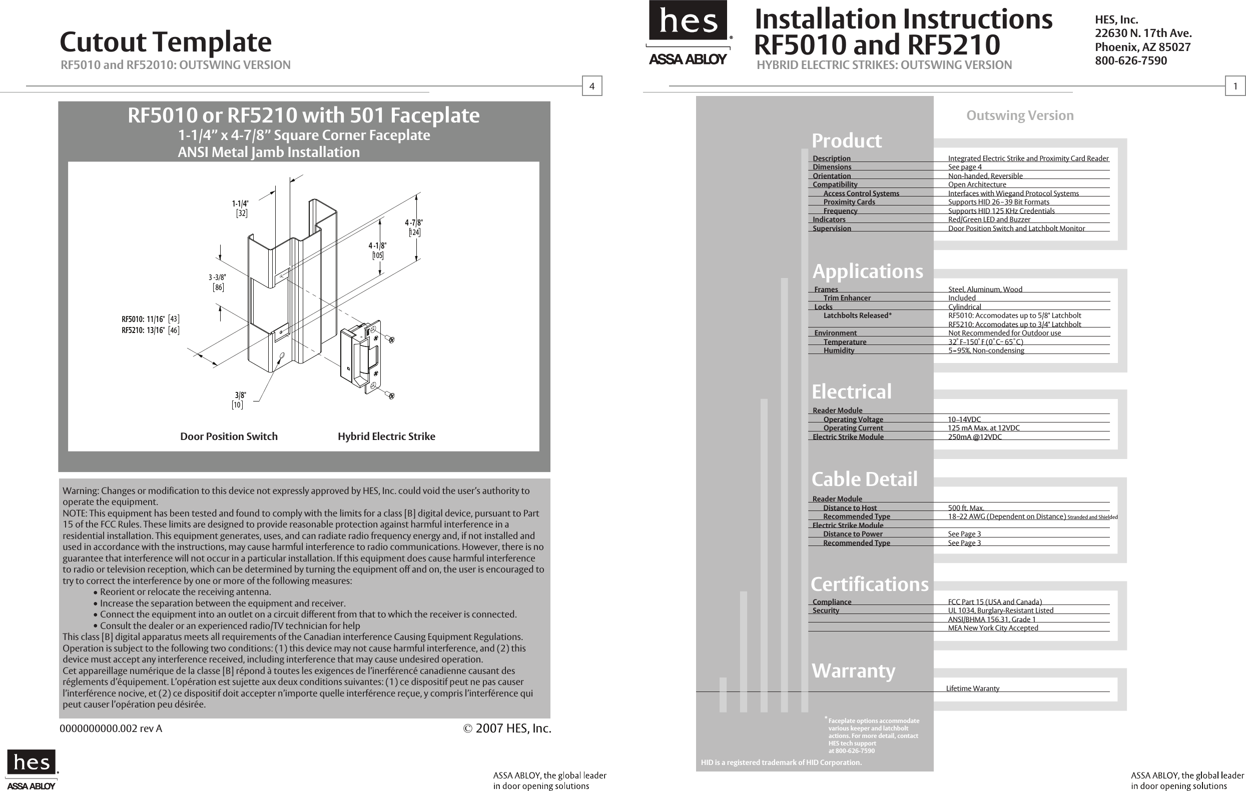 Steel, Aluminum, WoodIncludedCylindricalRF5010: Accomodates up to 5/8" LatchboltRF5210: Accomodates up to 3/4" LatchboltNot Recommended for Outdoor use32  F  150  F (0  C   65  C)5   95%, Non-condensing&reg;RF5010 and RF5210Installation InstructionsCutout TemplateOutswing VersionProductDescriptionDimensionsOrientationCompatibility       Access Control Systems       Proximity Cards       FrequencyIndicatorsSupervisionIntegrated Electric Strike and Proximity Card ReaderSee page 4Non-handed, ReversibleOpen ArchitectureInterfaces with Wiegand Protocol Systems Supports HID 26   39 Bit FormatsSupports HID 125 KHz CredentialsRed/Green LED and BuzzerDoor Position Switch and Latchbolt MonitorCable DetailReader Module       Distance to Host       Recommended TypeElectric Strike Module       Distance to Power       Recommended Type500 ft. Max. 18  22 AWG (Dependent on Distance) Stranded and Shielded See Page 3See Page 3CertificationsComplianceSecurityFCC Part 15 (USA and Canada)UL 1034, Burglary-Resistant ListedANSI/BHMA 156.31, Grade 1MEA New York City AcceptedWarrantyLifetime WarantyHYBRID ELECTRIC STRIKES: OUTSWING VERSIONRF5010 and RF52010: OUTSWING VERSIONHES, Inc.22630 N. 17th Ave.Phoenix, AZ 85027800-626-7590&copy; 2007 HES, Inc.0000000000.002 rev ADoor Position Switch Hybrid Electric Strike&reg;ElectricalReader Module       Operating Voltage                                          10  14VDC       Operating Current                                          125 mA Max. at 12VDCElectric Strike Module                                          250mA @12VDCApplicationsFrames      Trim EnhancerLocks      Latchbolts Released*Environment      Temperature      HumidityHID is a registered trademark of HID Corporation.14*Faceplate options accommodate various keeper and latchbolt actions. For more detail, contact HES tech support at 800-626-75903 -3/8"8643461-1/4"324 -7/8"1244 -1/8"1053/8"10RF5010:  11/16"RF5210:  13/16"1-1/4&rdquo; x 4-7/8&rdquo; Square Corner FaceplateANSI Metal Jamb InstallationRF5010 or RF5210 with 501 FaceplateWarning: Changes or modification to this device not expressly approved by HES, Inc. could void the user&rsquo;s authority to operate the equipment.NOTE: This equipment has been tested and found to comply with the limits for a class [B] digital device, pursuant to Part 15 of the FCC Rules. These limits are designed to provide reasonable protection against harmful interference in a residential installation. This equipment generates, uses, and can radiate radio frequency energy and, if not installed and used in accordance with the instructions, may cause harmful interference to radio communications. However, there is no guarantee that interference will not occur in a particular installation. If this equipment does cause harmful interference to radio or television reception, which can be determined by turning the equipment off and on, the user is encouraged to try to correct the interference by one or more of the following measures:  Reorient or relocate the receiving antenna.  Increase the separation between the equipment and receiver.  Connect the equipment into an outlet on a circuit different from that to which the receiver is connected.  Consult the dealer or an experienced radio/TV technician for helpThis class [B] digital apparatus meets all requirements of the Canadian interference Causing Equipment Regulations. Operation is subject to the following two conditions: (1) this device may not cause harmful interference, and (2) this device must accept any interference received, including interference that may cause undesired operation.Cet appareillage num&eacute;rique de la classe [B] r&eacute;pond &agrave; toutes les exigences de l&rsquo;inerf&eacute;renc&eacute; canadienne causant des r&eacute;glements d&rsquo;&eacute;quipement. L&rsquo;op&eacute;ration est sujette aux deux conditions suivantes: (1) ce dispositif peut ne pas causer l&rsquo;interf&eacute;rence nocive, et (2) ce dispositif doit accepter n&rsquo;importe quelle interf&eacute;rence re&ccedil;ue, y compris l&rsquo;interf&eacute;rence qui peut causer l&rsquo;op&eacute;ration peu d&eacute;sir&eacute;e.