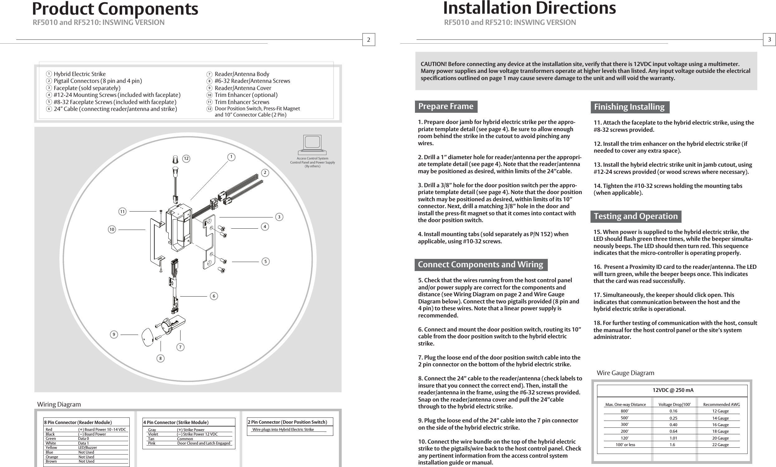 Product ComponentsEnvironmentHybrid Electric StrikePigtail Connectors (8 pin and 4 pin)Faceplate (sold separately)#12-24 Mounting Screws (included with faceplate)#8-32 Faceplate Screws (included with faceplate)24&rdquo; Cable (connecting reader/antenna and strike)Reader/Antenna Body#6-32 Reader/Antenna ScrewsReader/Antenna CoverTrim Enhancer (optional)Trim Enhancer ScrewsDoor Position Switch, Press-Fit Magnetand 10&rdquo; Connector Cable (2 Pin) RF5010 and RF5210: INSWING VERSION RF5010 and RF5210: INSWING VERSION121011123456789123456789111012Access Control SystemControl Panel and Power Supply(By others)8 Pin Connector (Reader Module)Red                                (+) Board Power 10 -14 VDCBlack                             (   ) Board PowerGreen                           Data 0White                           Data 1Yellow                          LED/BuzzerBlue                               Not UsedOrange                         Not UsedBrown                           Not UsedWire Gauge DiagramMax. One-way Distance               Voltage Drop/100&rsquo;               Recommended AWG                  800&rsquo;                                                       500&rsquo;                   300&rsquo;                   200&rsquo;                   120&rsquo;             100&rsquo; or less4 Pin Connector (Strike Module)Gray                          (+) Strike PowerViolet                       (   ) Strike Power 12 VDCTan                            CommonPink                           Door Closed and Latch Engaged2 Pin Connector (Door Position Switch)Wire plugs into Hybrid Electric StrikeInstallation DirectionsCAUTION! Before connecting any device at the installation site, verify that there is 12VDC input voltage using a multimeter. Many power supplies and low voltage transformers operate at higher levels than listed. Any input voltage outside the electrical specifications outlined on page 1 may cause severe damage to the unit and will void the warranty.1. Prepare door jamb for hybrid electric strike per the appro-priate template detail (see page 4). Be sure to allow enough room behind the strike in the cutout to avoid pinching any wires.2. Drill a 1&rdquo; diameter hole for reader/antenna per the appropri-ate template detail (see page 4). Note that the reader/antenna may be positioned as desired, within limits of the 24&rdquo;cable.3. Drill a 3/8&rdquo; hole for the door position switch per the appro-priate template detail (see page 4). Note that the door position switch may be positioned as desired, within limits of its 10&rdquo; connector. Next, drill a matching 3/8&rdquo; hole in the door and install the press-fit magnet so that it comes into contact with the door position switch. 4. Install mounting tabs (sold separately as P/N 152) when applicable, using #10-32 screws.5. Check that the wires running from the host control panel and/or power supply are correct for the components and distance (see Wiring Diagram on page 2 and Wire Gauge Diagram below). Connect the two pigtails provided (8 pin and 4 pin) to these wires. Note that a linear power supply is recommended.6. Connect and mount the door position switch, routing its 10&rdquo; cable from the door position switch to the hybrid electric strike.7. Plug the loose end of the door position switch cable into the 2 pin connector on the bottom of the hybrid electric strike. 8. Connect the 24&rdquo; cable to the reader/antenna (check labels to insure that you connect the correct end). Then, install the reader/antenna in the frame, using the #6-32 screws provided. Snap on the reader/antenna cover and pull the 24&rdquo;cable through to the hybrid electric strike.9. Plug the loose end of the 24&rdquo; cable into the 7 pin connector on the side of the hybrid electric strike.10. Connect the wire bundle on the top of the hybrid electric strike to the pigtails/wire back to the host control panel. Check any pertinent information from the access control system installation guide or manual.Prepare Frame11. Attach the faceplate to the hybrid electric strike, using the #8-32 screws provided.12. Install the trim enhancer on the hybrid electric strike (if needed to cover any extra space).13. Install the hybrid electric strike unit in jamb cutout, using #12-24 screws provided (or wood screws where necessary).14. Tighten the #10-32 screws holding the mounting tabs (when applicable). Finishing Installing15. When power is supplied to the hybrid electric strike, the LED should flash green three times, while the beeper simulta-neously beeps. The LED should then turn red. This sequence indicates that the micro-controller is operating properly.16.  Present a Proximity ID card to the reader/antenna. The LED will turn green, while the beeper beeps once. This indicates that the card was read successfully.17. Simultaneously, the keeper should click open. This indicates that communication between the host and the hybrid electric strike is operational. 18. For further testing of communication with the host, consult the manual for the host control panel or the site&rsquo;s system administrator.Testing and OperationConnect Components and Wiring12VDC @ 250 mA0.160.250.400.641.011.612 Gauge14 Gauge16 Gauge18 Gauge20 Gauge22 GaugeWiring Diagram23- -