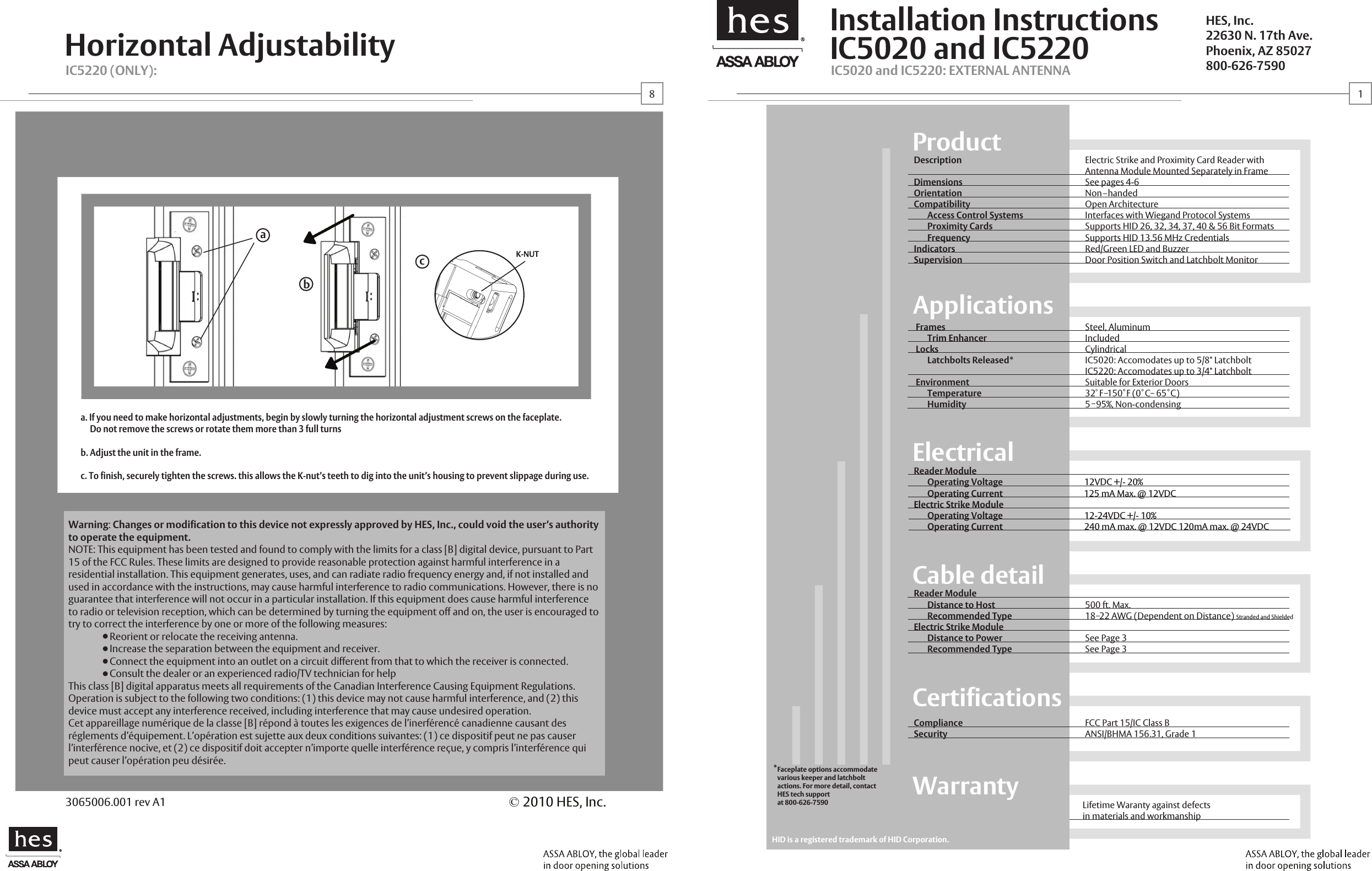 IC5020 and IC5220Installation InstructionsHorizontal AdjustabilityProductApplicationsElectricalCable detailCertificationsWarrantyDescriptionDimensionsOrientationCompatibility       Access Control SystemsProximity CardsFrequencyIndicatorsSupervisionElectric Strike and Proximity Card Reader withAntenna Module Mounted Separately in FrameSee pages 4-6Non   handedOpen ArchitectureInterfaces with Wiegand Protocol Systems Supports HID 26, 32, 34, 37, 40 &amp; 56 Bit FormatsSupports HID 13.56 MHz CredentialsRed/Green LED and BuzzerDoor Position Switch and Latchbolt MonitorFrames      Trim EnhancerLocksLatchbolts Released*Environment      TemperatureHumiditySteel, AluminumIncludedCylindricalIC5020: Accomodates up to 5/8" LatchboltIC5220: Accomodates up to 3/4" LatchboltSuitable for Exterior Doors32  F  150  F (0  C   65  C)5   95%, Non-condensingReader Module       Distance to Host       Recommended TypeElectric Strike Module       Distance to Power       Recommended Type500 ft. Max. 18  22 AWG (Dependent on Distance) Stranded and Shielded See Page 3See Page 3ComplianceSecurityFCC Part 15/IC Class BANSI/BHMA 156.31, Grade 1Lifetime Waranty against defectsin materials and workmanshipIC5020 and IC5220: EXTERNAL ANTENNAIC5220 (ONLY): HES, Inc.22630 N. 17th Ave.Phoenix, AZ 85027800-626-7590&copy;2010 HES, Inc.3065006.001 rev A1Reader Module       Operating Voltage 12VDC +/- 20%Operating CurrentElectric Strike Module       Operating Voltage 12-24VDC +/- 10% Operating Current                                          240 mA max. @ 12VDC 120mA max. @ 24VDCHID is a registered trademark of HID Corporation.18*Faceplate options accommodate various keeper and latchbolt actions. For more detail, contact HES tech support at 800-626-7590Warning:Changes or modification to this device not expressly approved by HES, Inc., could void the user&rsquo;s authority to operate the equipment.NOTE: This equipment has been tested and found to comply with the limits for a class [B] digital device, pursuant to Part 15 of the FCC Rules. These limits are designed to provide reasonable protection against harmful interference in a residential installation. This equipment generates, uses, and can radiate radio frequency energy and, if not installed and used in accordance with the instructions, may cause harmful interference to radio communications. However, there is no guarantee that interference will not occur in a particular installation. If this equipment does cause harmful interference to radio or television reception, which can be determined by turning the equipment off and on, the user is encouraged to try to correct the interference by one or more of the following measures:  Reorient or relocate the receiving antenna.  Increase the separation between the equipment and receiver.  Connect the equipment into an outlet on a circuit different from that to which the receiver is connected.  Consult the dealer or an experienced radio/TV technician for helpThis class [B] digital apparatus meets all requirements of the Canadian Interference Causing Equipment Regulations. Operation is subject to the following two conditions: (1) this device may not cause harmful interference, and (2) this device must accept any interference received, including interference that may cause undesired operation.Cet appareillage num&eacute;rique de la classe [B] r&eacute;pond &agrave; toutes les exigences de l&rsquo;inerf&eacute;renc&eacute; canadienne causant des r&eacute;glements d&rsquo;&eacute;quipement. L&rsquo;op&eacute;ration est sujette aux deux conditions suivantes: (1) ce dispositif peut ne pas causer l&rsquo;interf&eacute;rence nocive, et (2) ce dispositif doit accepter n&rsquo;importe quelle interf&eacute;rence re&ccedil;ue, y compris l&rsquo;interf&eacute;rence qui peut causer l&rsquo;op&eacute;ration peu d&eacute;sir&eacute;e.125 mA Max. @ 12VDCabca. If you need to make horizontal adjustments, begin by slowly turning the horizontal adjustment screws on the faceplate.     Do not remove the screws or rotate them more than 3 full turnsb. Adjust the unit in the frame.c. To finish, securely tighten the screws. this allows the K-nut&rsquo;s teeth to dig into the unit&rsquo;s housing to prevent slippage during use.K-NUT