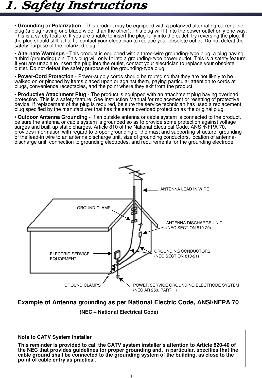 Example of Antenna grounding as per National Electric Code, ANSI/NFPA 70(NEC – National Electrical Code)ANTENNA LEAD IN WIREANTENNA DISCHARGE UNIT(NEC SECTION 810-20)GROUNDING CONDUCTORS(NEC SECTION 810-21)GROUND CLAMPS POWER SERVICE GROUNDING ELECTRODE SYSTEM (NEC AR 250, PART H)GROUND CLAMPELECTRIC SERVICE EQUOPMENTNote to CATV System InstallerThis reminder is provided to call the CATV system installer’s attention to Article 820-40 of the NEC that provides guidelines for proper grounding and, in particular, specifies that the cable ground shall be connected to the grounding system of the building, as close to the point of cable entry as practical.•Grounding or Polarization - This product may be equipped with a polarized alternating-current line plug (a plug having one blade wider than the other). This plug will fit into the power outlet only one way. This is a safety feature. If you are unable to insert the plug fully into the outlet, try reversing the plug. If the plug should still fail to fit, contact your electrician to replace your obsolete outlet. Do not defeat the safety purpose of the polarized plug. •Alternate Warnings - This product is equipped with a three-wire grounding-type plug, a plug having a third (grounding) pin. This plug will only fit into a grounding-type power outlet. This is a safety feature. If you are unable to insert the plug into the outlet, contact your electrician to replace your obsolete outlet. Do not defeat the safety purpose of the grounding-type plug.•Power-Cord Protection - Power-supply cords should be routed so that they are not likely to be walked on or pinched by items placed upon or against them, paying particular attention to cords at plugs, convenience receptacles, and the point where they exit from the product.•Productive Attachment Plug - The product is equipped with an attachment plug having overloadprotection. This is a safety feature. See Instruction Manual for replacement or resetting of protective device. If replacement of the plug is required, be sure the service technician has used a replacement plug specified by the manufacturer that has the same overload protection as the original plug.•Outdoor Antenna Grounding - If an outside antenna or cable system is connected to the product, be sure the antenna or cable system is grounded so as to provide some protection against voltage surges and built-up static charges. Article 810 of the National Electrical Code, ANSI/NFPA 70, provides information with regard to proper grounding of the mast and supporting structure, grounding of the lead-in wire to an antenna discharge unit, size of grounding conductors, location of antenna-discharge unit, connection to grounding electrodes, and requirements for the grounding electrode.31. Safety Instructions