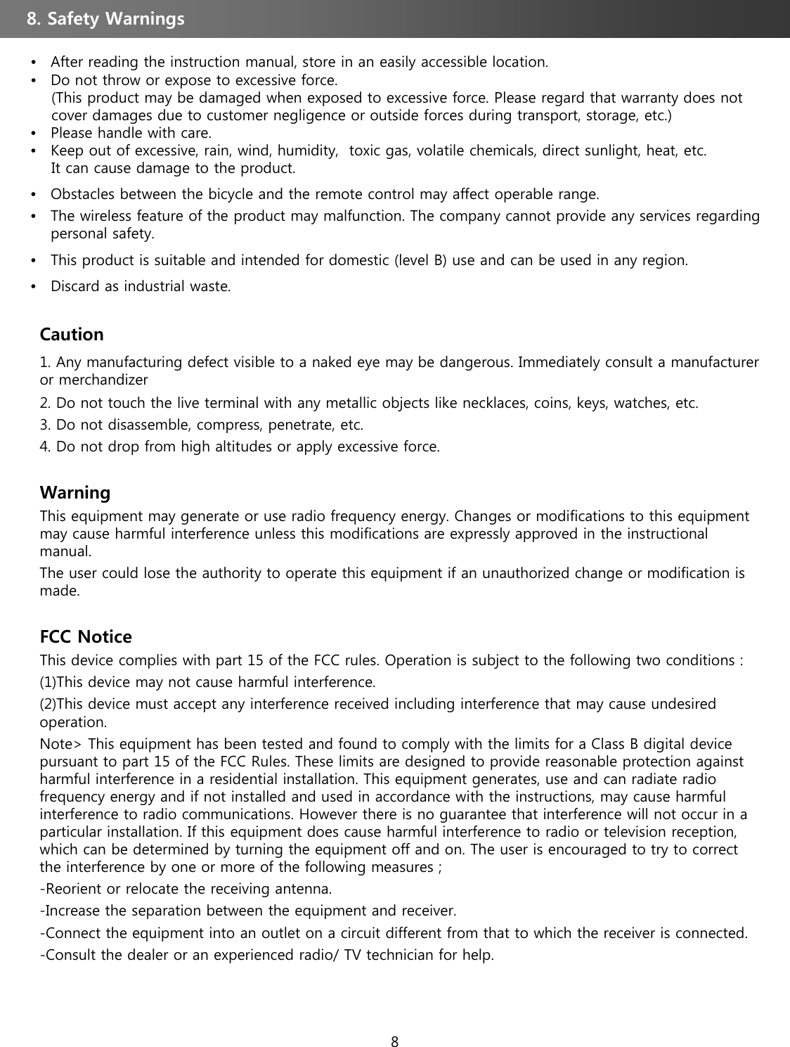 •After reading the instruction manual, store in an easily accessible location.•Do not throw or expose to excessive force.(This product may be damaged when exposed to excessive force. Please regard that warranty does not   cover damages due to customer negligence or outside forces during transport, storage, etc.) •Please handle with care. •Keep out of excessive, rain, wind, humidity,  toxic gas, volatile chemicals, direct sunlight, heat, etc. It can cause damage to the product. •Obstacles between the bicycle and the remote control may affect operable range. •The wireless feature of the product may malfunction. The company cannot provide any services regarding personal safety. •This product is suitable and intended for domestic (level B) use and can be used in any region. •Discard as industrial waste. 8. Safety Warnings Caution1. Any manufacturing defect visible to a naked eye may be dangerous. Immediately consult a manufacturer or merchandizer 2. Do not touch the live terminal with any metallic objects like necklaces, coins, keys, watches, etc. 3. Do not disassemble, compress, penetrate, etc. 4. Do not drop from high altitudes or apply excessive force. WarningThis equipment may generate or use radio frequency energy. Changes or modifications to this equipment may cause harmful interference unless this modifications are expressly approved in the instructional manual. The user could lose the authority to operate this equipment if an unauthorized change or modification is made. FCC Notice This device complies with part 15 of the FCC rules. Operation is subject to the following two conditions : (1)This device may not cause harmful interference. (2)This device must accept any interference received including interference that may cause undesired operation. Note&gt; This equipment has been tested and found to comply with the limits for a Class B digital device pursuant to part 15 of the FCC Rules. These limits are designed to provide reasonable protection against harmful interference in a residential installation. This equipment generates, use and can radiate radio frequency energy and if not installed and used in accordance with the instructions, may cause harmful interference to radio communications. However there is no guarantee that interference will not occur in a particular installation. If this equipment does cause harmful interference to radio or television reception, which can be determined by turning the equipment off and on. The user is encouraged to try to correct the interference by one or more of the following measures ;-Reorient or relocate the receiving antenna. -Increase the separation between the equipment and receiver. -Connect the equipment into an outlet on a circuit different from that to which the receiver is connected. -Consult the dealer or an experienced radio/ TV technician for help. 8