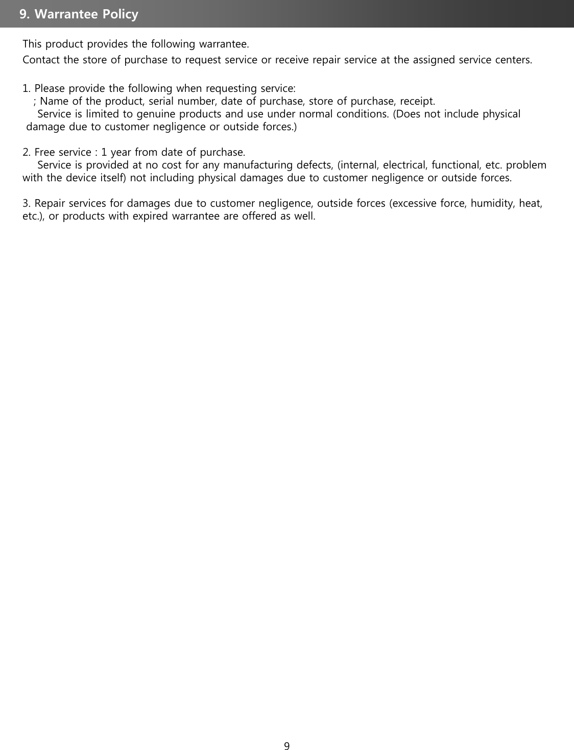 This product provides the following warrantee. Contact the store of purchase to request service or receive repair service at the assigned service centers.1. Please provide the following when requesting service:; Name of the product, serial number, date of purchase, store of purchase, receipt. Service is limited to genuine products and use under normal conditions. (Does not include physicaldamage due to customer negligence or outside forces.) 2. Free service : 1 year from date of purchase. Service is provided at no cost for any manufacturing defects, (internal, electrical, functional, etc. problem with the device itself) not including physical damages due to customer negligence or outside forces.3. Repair services for damages due to customer negligence, outside forces (excessive force, humidity, heat, etc.), or products with expired warrantee are offered as well.9. Warrantee Policy 9