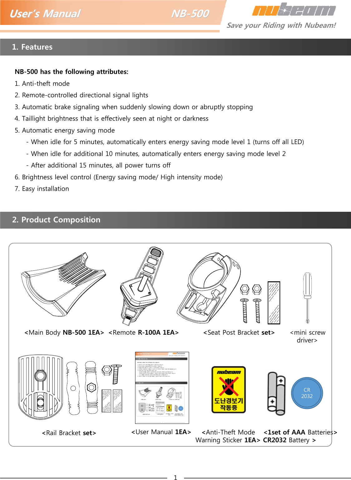 UserUser’’s Manual                         NBs Manual                         NB--500500Save your Riding with Nubeam!1. Features2. Product CompositionNB-500 has the following attributes:1. Anti-theft mode2. Remote-controlled directional signal lights3. Automatic brake signaling when suddenly slowing down or abruptly stopping4. Taillight brightness that is effectively seen at night or darkness5. Automatic energy saving mode- When idle for 5 minutes, automatically enters energy saving mode level 1 (turns off all LED)- When idle for additional 10 minutes, automatically enters energy saving mode level 2- After additional 15 minutes, all power turns off6. Brightness level control (Energy saving mode/ High intensity mode)7. Easy installation1&lt;Remote R-100A 1EA&gt;&lt;Main Body NB-500 1EA&gt; &lt;Seat Post Bracket set&gt;&lt;1set of AAA Batteries&gt;CR2032 Battery &gt;&lt;User Manual 1EA&gt;&lt;Rail Bracket set&gt; &lt;Anti-Theft Mode Warning Sticker 1EA&gt;CR2032&lt;mini screw driver&gt;