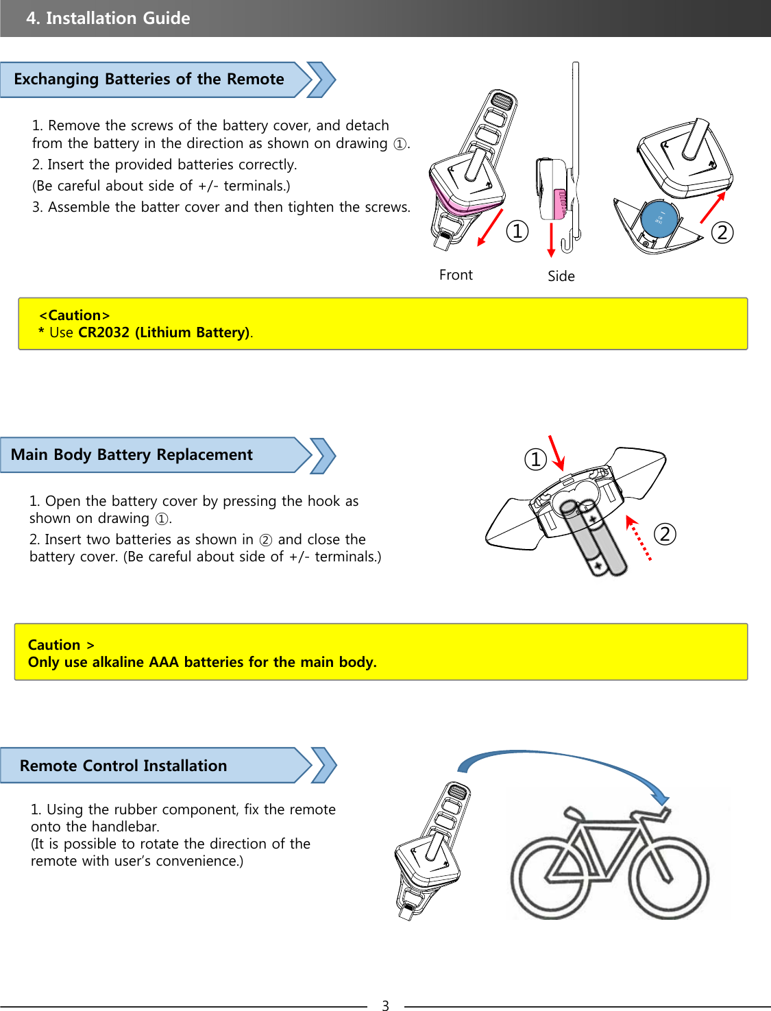 Remote Control Installation1. Using the rubber component, fix the remote onto the handlebar.(It is possible to rotate the direction of the remote with user’s convenience.)4. Installation Guide &lt;Caution&gt;* Use CR2032 (Lithium Battery).Exchanging Batteries of the Remote1. Remove the screws of the battery cover, and detach from the battery in the direction as shown on drawing ①.2. Insert the provided batteries correctly.(Be careful about side of +/- terminals.)3. Assemble the batter cover and then tighten the screws. Front Side①②Main Body Battery Replacement 1. Open the battery cover by pressing the hook as shown on drawing ①.2. Insert two batteries as shown in ② and close the battery cover. (Be careful about side of +/- terminals.)Caution &gt;Only use alkaline AAA batteries for the main body.①②3