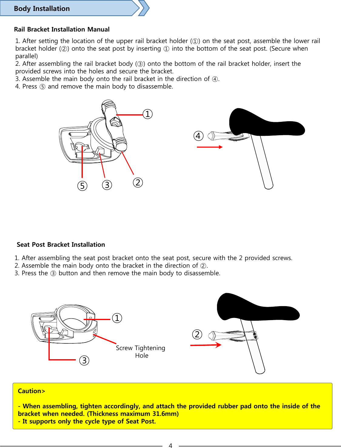 Body InstallationRail Bracket Installation Manual①②③④⑤1. After assembling the seat post bracket onto the seat post, secure with the 2 provided screws.2. Assemble the main body onto the bracket in the direction of ②.3. Press the ③ button and then remove the main body to disassemble.Seat Post Bracket Installation①②③Screw Tightening HoleCaution&gt; - When assembling, tighten accordingly, and attach the provided rubber pad onto the inside of the bracket when needed. (Thickness maximum 31.6mm) - It supports only the cycle type of Seat Post. 41. After setting the location of the upper rail bracket holder (①) on the seat post, assemble the lower rail bracket holder (②) onto the seat post by inserting ① into the bottom of the seat post. (Secure when parallel)2. After assembling the rail bracket body (③) onto the bottom of the rail bracket holder, insert the provided screws into the holes and secure the bracket.3. Assemble the main body onto the rail bracket in the directionof ④.4. Press ⑤ and remove the main body to disassemble.