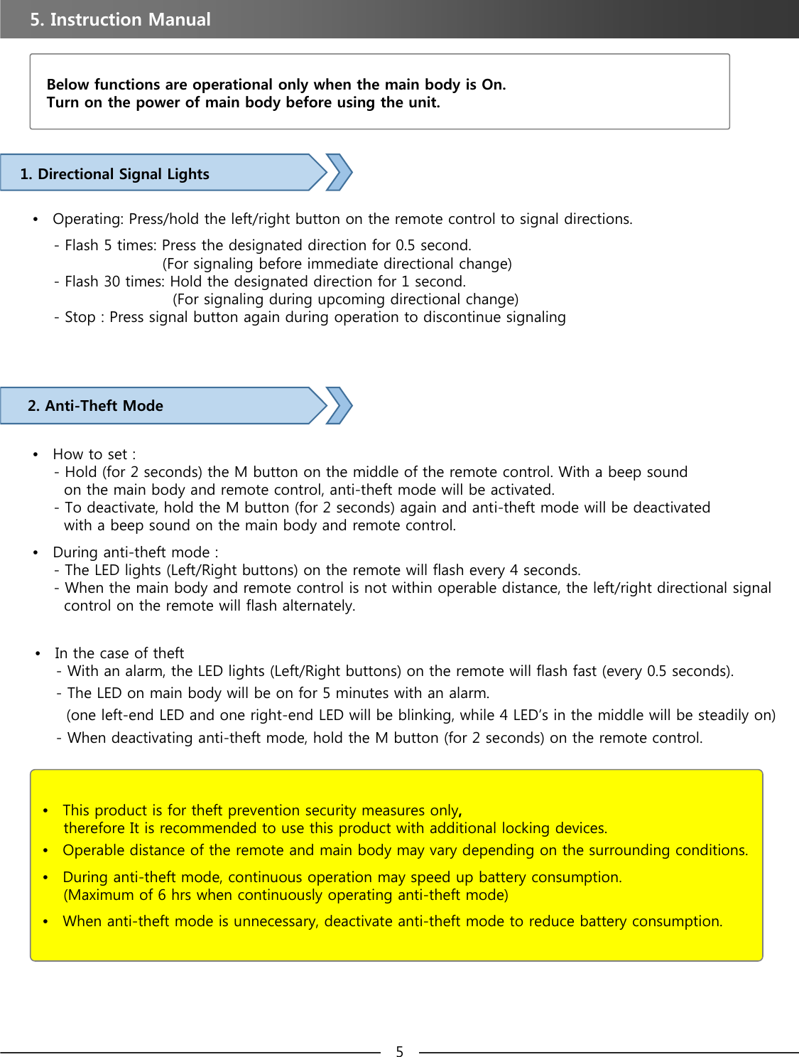 5. Instruction Manual Below functions are operational only when the main body is On. Turn on the power of main body before using the unit. 1. Directional Signal Lights•Operating: Press/hold the left/right button on the remote control to signal directions.- Flash 5 times: Press the designated direction for 0.5 second. (For signaling before immediate directional change)    - Flash 30 times: Hold the designated direction for 1 second. (For signaling during upcoming directional change)- Stop : Press signal button again during operation to discontinue signaling2. Anti-Theft Mode•How to set : - Hold (for 2 seconds) the M button on the middle of the remote control. With a beep sound on the main body and remote control, anti-theft mode will be activated.- To deactivate, hold the M button (for 2 seconds) again and anti-theft mode will be deactivated with a beep sound on the main body and remote control.•During anti-theft mode : - The LED lights (Left/Right buttons) on the remote will flash every 4 seconds.- When the main body and remote control is not within operable distance, the left/right directional signal   control on the remote will flash alternately.•This product is for theft prevention security measures only, therefore It is recommended to use this product with additional locking devices.•Operable distance of the remote and main body may vary depending on the surrounding conditions.•During anti-theft mode, continuous operation may speed up battery consumption. (Maximum of 6 hrs when continuously operating anti-theft mode)•When anti-theft mode is unnecessary, deactivate anti-theft mode to reduce battery consumption.•In the case of theft -With an alarm, the LED lights (Left/Right buttons) on the remote will flash fast (every 0.5 seconds).- The LED on main body will be on for 5 minutes with an alarm.(one left-end LED and one right-end LED will be blinking, while 4 LED’s in the middle will be steadily on) - When deactivating anti-theft mode, hold the M button (for 2 seconds) on the remote control. 5