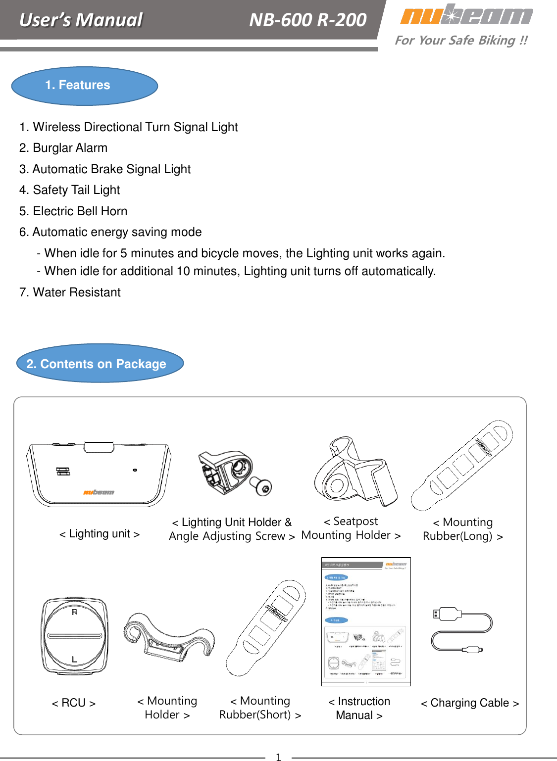 User’s Manual      NB-600 R-200For Your Safe Biking !!1. Features2. Contents on Package1. Wireless Directional Turn Signal Light2. Burglar Alarm3. Automatic Brake Signal Light4. Safety Tail Light5. Electric Bell Horn6. Automatic energy saving mode- When idle for 5 minutes and bicycle moves, the Lighting unit works again.- When idle for additional 10 minutes, Lighting unit turns off automatically.7. Water Resistant1&lt; Charging Cable &gt;&lt; Instruction Manual &gt;&lt; RCU &gt;&lt; Lighting Unit Holder &amp; Angle Adjusting Screw &gt;&lt; Lighting unit &gt; &lt;SeatpostMounting Holder &gt;&lt; Mounting Rubber(Long) &gt;&lt; Mounting Rubber(Short) &gt;&lt; Mounting Holder &gt;