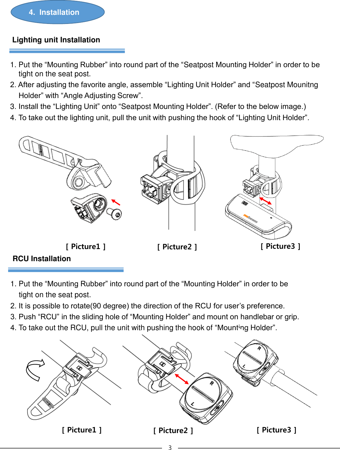 4.  Installation 3RCU Installation1. Put the “Mounting Rubber” into round part of the “Mounting Holder” in order to be tight on the seat post.2. It is possible to rotate(90 degree) the direction of the RCU for user’s preference.3. Push “RCU” in the sliding hole of “Mounting Holder” and mount on handlebar or grip.4. To take out the RCU, pull the unit with pushing the hook of “Mounting Holder”.Lighting unit Installation1. Put the “Mounting Rubber” into round part of the “Seatpost Mounting Holder” in order to be tight on the seat post.2. After adjusting the favorite angle, assemble “Lighting Unit Holder” and “Seatpost MounitngHolder” with “Angle Adjusting Screw”.3. Install the “Lighting Unit” onto “Seatpost Mounting Holder”. (Refer to the below image.) 4. To take out the lighting unit, pull the unit with pushing the hook of “Lighting Unit Holder”.[ Picture1 ] [ Picture2 ] [ Picture3 ][ Picture1 ] [ Picture2 ] [ Picture3 ]