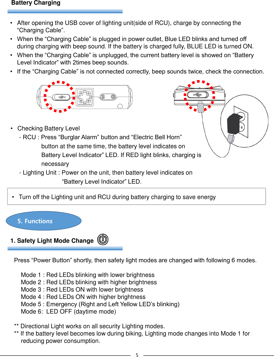 5. Functions51. Safety Light Mode ChangePress “Power Button” shortly, then safety light modes are changed with following 6 modes.  Mode 1 : Red LEDs blinking with lower brightness  Mode 2 : Red LEDs blinking with higher brightnessMode 3 : Red LEDs ON with lower brightnessMode 4 : Red LEDs ON with higher brightnessMode 5 : Emergency (Right and Left Yellow LED’s blinking) Mode 6:  LED OFF (daytime mode)** Directional Light works on all security Lighting modes. ** If the battery level becomes low during biking, Lighting mode changes into Mode 1 for reducing power consumption.Battery Charging•After opening the USB cover of lighting unit(side of RCU), charge by connecting the “Charging Cable”.• When the “Charging Cable” is plugged in power outlet, Blue LED blinks and turned off during charging with beep sound. If the battery is charged fully, BLUE LED is turned ON.• When the “Charging Cable” is unplugged, the current battery level is showed on “Battery Level Indicator” with 2times beep sounds. • If the “Charging Cable” is not connected correctly, beep sounds twice, check the connection.•Turn off the Lighting unit and RCU during battery charging to save energy •Checking Battery Level-RCU : Press “Burglar Alarm” button and “Electric Bell Horn”   button at the same time, the battery level indicates on  Battery Level Indicator” LED. If RED light blinks, charging is    necessary- Lighting Unit : Power on the unit, then battery level indicates on “Battery Level Indicator” LED.