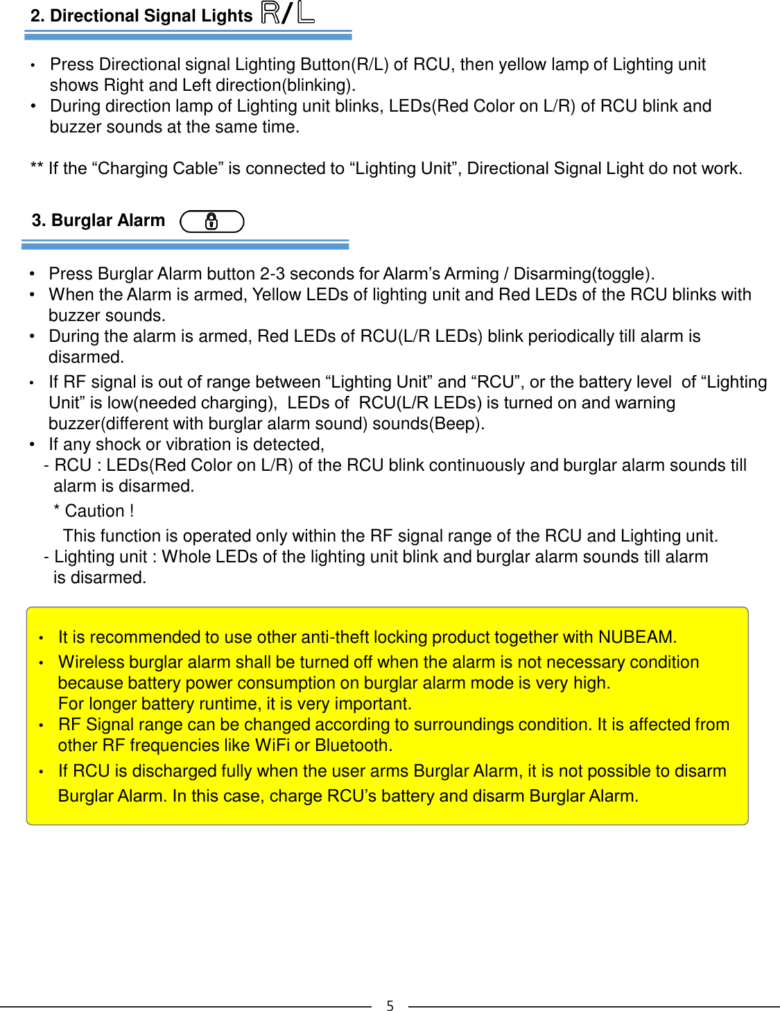 •It is recommended to use other anti-theft locking product together with NUBEAM.•Wireless burglar alarm shall be turned off when the alarm is not necessary conditionbecause battery power consumption on burglar alarm mode is very high. For longer battery runtime, it is very important.•RF Signal range can be changed according to surroundings condition. It is affected fromother RF frequencies like WiFi or Bluetooth. •If RCU is discharged fully when the user arms Burglar Alarm, it is not possible to disarm Burglar Alarm. In this case, charge RCU’s battery and disarm Burglar Alarm. 53. Burglar Alarm•Press Burglar Alarm button 2-3 seconds for Alarm’s Arming / Disarming(toggle). •When the Alarm is armed, Yellow LEDs of lighting unit and Red LEDs of the RCU blinks with buzzer sounds.•During the alarm is armed, Red LEDs of RCU(L/R LEDs) blink periodically till alarm is disarmed.•If RF signal is out of range between “Lighting Unit” and “RCU”, or the battery level  of “Lighting Unit” is low(needed charging),  LEDs of  RCU(L/R LEDs) is turned on and warning buzzer(different with burglar alarm sound) sounds(Beep). •If any shock or vibration is detected, - RCU : LEDs(Red Color on L/R) of the RCU blink continuously and burglar alarm sounds till alarm is disarmed.* Caution ! This function is operated only within the RF signal range of the RCU and Lighting unit.- Lighting unit : Whole LEDs of the lighting unit blink and burglar alarm sounds till alarm is disarmed.2. Directional Signal Lights•Press Directional signal Lighting Button(R/L) of RCU, then yellow lamp of Lighting unit shows Right and Left direction(blinking). •During direction lamp of Lighting unit blinks, LEDs(Red Color on L/R) of RCU blink and buzzer sounds at the same time.** If the “Charging Cable” is connected to “Lighting Unit”, Directional Signal Light do not work./