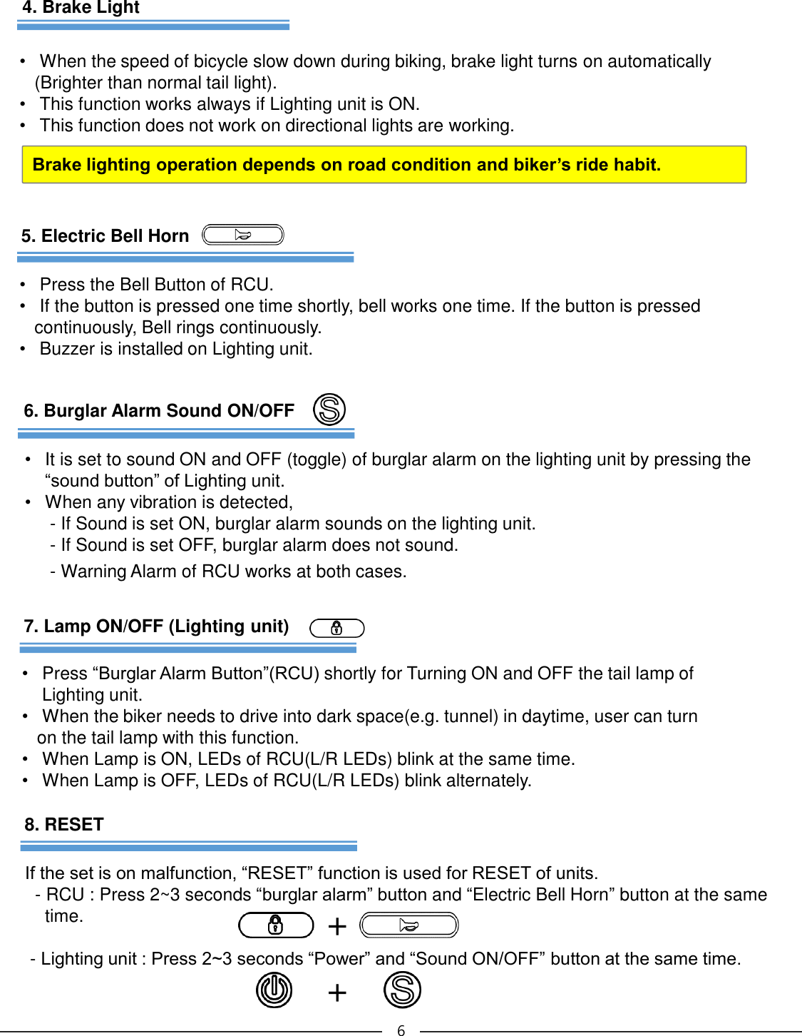 •It is set to sound ON and OFF (toggle) of burglar alarm on the lighting unit by pressing the “sound button” of Lighting unit.•When any vibration is detected,  - If Sound is set ON, burglar alarm sounds on the lighting unit.- If Sound is set OFF, burglar alarm does not sound. - Warning Alarm of RCU works at both cases.66. Burglar Alarm Sound ON/OFF7. Lamp ON/OFF (Lighting unit)•Press “Burglar Alarm Button”(RCU) shortly for Turning ON and OFF the tail lamp of Lighting unit.  •When the biker needs to drive into dark space(e.g. tunnel) in daytime, user can turn on the tail lamp with this function.•When Lamp is ON, LEDs of RCU(L/R LEDs) blink at the same time. •When Lamp is OFF, LEDs of RCU(L/R LEDs) blink alternately.8. RESETIf the set is on malfunction, “RESET” function is used for RESET of units.  - RCU : Press 2~3 seconds “burglar alarm” button and “Electric Bell Horn” button at the same time.-Lighting unit : Press 2~3 seconds “Power” and “Sound ON/OFF” button at the same time.++4. Brake LightBrake lighting operation depends on road condition and biker’s ride habit.•When the speed of bicycle slow down during biking, brake light turns on automatically(Brighter than normal tail light). •This function works always if Lighting unit is ON.•This function does not work on directional lights are working.5. Electric Bell Horn•Press the Bell Button of RCU.•If the button is pressed one time shortly, bell works one time. If the button is pressed continuously, Bell rings continuously. •Buzzer is installed on Lighting unit.