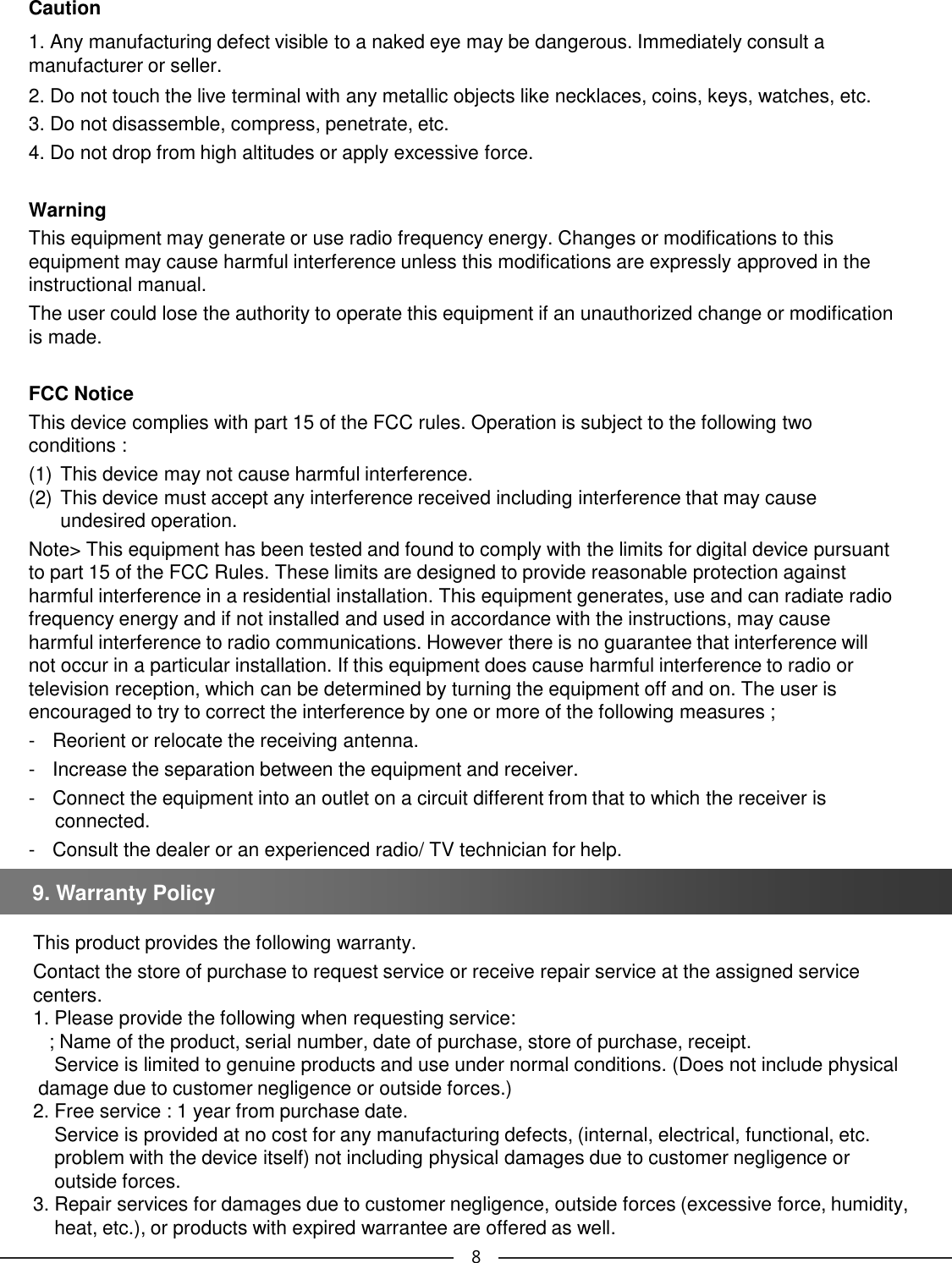 Caution1. Any manufacturing defect visible to a naked eye may be dangerous. Immediately consult a manufacturer or seller.2. Do not touch the live terminal with any metallic objects like necklaces, coins, keys, watches, etc. 3. Do not disassemble, compress, penetrate, etc. 4. Do not drop from high altitudes or apply excessive force. WarningThis equipment may generate or use radio frequency energy. Changes or modifications to this equipment may cause harmful interference unless this modifications are expressly approved in the instructional manual. The user could lose the authority to operate this equipment if an unauthorized change or modification is made. FCC Notice This device complies with part 15 of the FCC rules. Operation is subject to the following two conditions : (1) This device may not cause harmful interference. (2) This device must accept any interference received including interference that may cause undesired operation. Note&gt; This equipment has been tested and found to comply with the limits for digital device pursuant to part 15 of the FCC Rules. These limits are designed to provide reasonable protection against harmful interference in a residential installation. This equipment generates, use and can radiate radio frequency energy and if not installed and used in accordance with the instructions, may cause harmful interference to radio communications. However there is no guarantee that interference will not occur in a particular installation. If this equipment does cause harmful interference to radio or television reception, which can be determined by turning the equipment off and on. The user is encouraged to try to correct the interference by one or more of the following measures ;- Reorient or relocate the receiving antenna. - Increase the separation between the equipment and receiver. - Connect the equipment into an outlet on a circuit different from that to which the receiver is connected. - Consult the dealer or an experienced radio/ TV technician for help. This product provides the following warranty. Contact the store of purchase to request service or receive repair service at the assigned service centers.1. Please provide the following when requesting service:; Name of the product, serial number, date of purchase, store of purchase, receipt. Service is limited to genuine products and use under normal conditions. (Does not include physicaldamage due to customer negligence or outside forces.) 2. Free service : 1 year from purchase date. Service is provided at no cost for any manufacturing defects, (internal, electrical, functional, etc. problem with the device itself) not including physical damages due to customer negligence or outside forces.3. Repair services for damages due to customer negligence, outside forces (excessive force, humidity, heat, etc.), or products with expired warrantee are offered as well.9. Warranty Policy 8