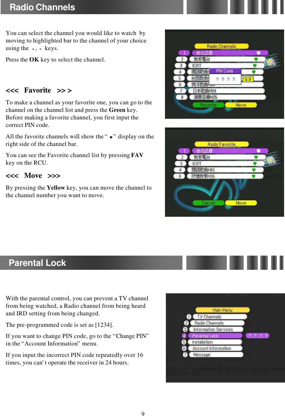 You can select the channel you would like to watch  by moving to highlighted bar to the channel of your choice using the  5,6keys. Press the OK key to select the channel.&lt;&lt;&lt;   &lt;&lt;&lt;   Favorite   &gt;&gt; &gt;Favorite   &gt;&gt; &gt;To make a channel as your favorite one, you can go to the channel on the channel list and press the Green key. Before making a favorite channel, you first input the correct PIN code.All the favorite channels will show the “Y”display on the right side of the channel bar.You can see the Favorite channel list by pressing FAVkey on the RCU.&lt;&lt;&lt;   Move   &gt;&gt;&gt;&lt;&lt;&lt;   Move   &gt;&gt;&gt;By pressing the Yellow key, you can move the channel to the channel number you want to move.Radio ChannelsParental LockWith the parental control, you can prevent a TV channel from being watched, a Radio channel from being heard and IRD setting from being changed.The pre-programmed code is set as [1234].If you want to change PIN code, go to the “Change PIN”in the “Account Information”menu.If you input the incorrect PIN code repeatedly over 16 times, you can’t operate the receiver in 24 hours.9