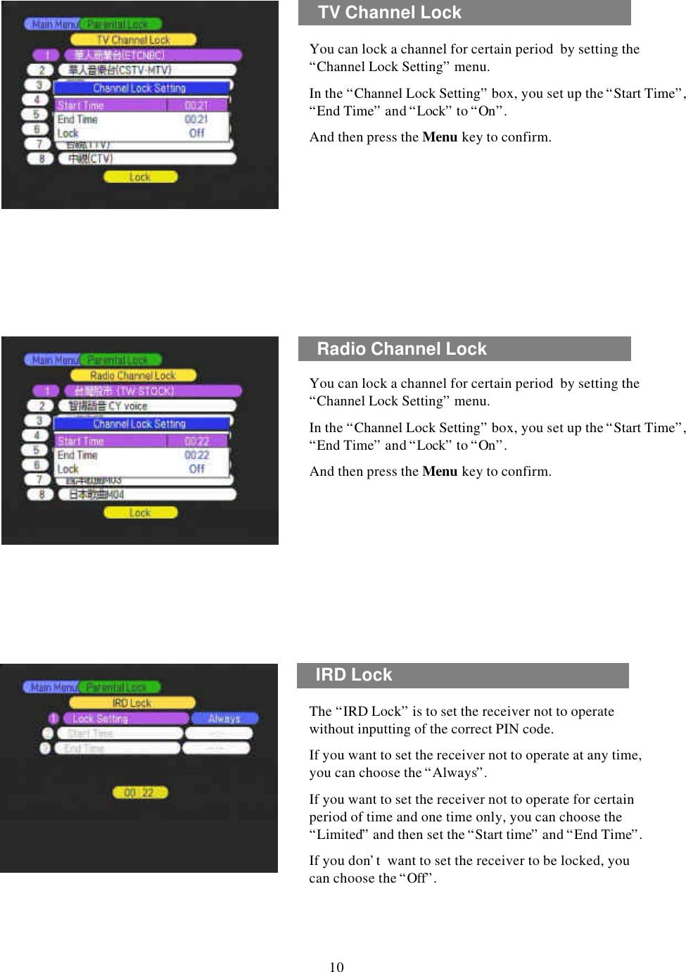 TV Channel LockYou can lock a channel for certain period  by setting the “Channel Lock Setting”menu. In the “Channel Lock Setting”box, you set up the “Start Time”, “End Time”and “Lock”to “On”. And then press the Menu key to confirm.Radio Channel LockYou can lock a channel for certain period  by setting the “Channel Lock Setting”menu. In the “Channel Lock Setting”box, you set up the “Start Time”, “End Time”and “Lock”to “On”. And then press the Menu key to confirm.IRD Lock10The “IRD Lock”is to set the receiver not to operate without inputting of the correct PIN code.If you want to set the receiver not to operate at any time, you can choose the “Always”.If you want to set the receiver not to operate for certain period of time and one time only, you can choose the “Limited”and then set the “Start time”and “End Time”.If you don’t  want to set the receiver to be locked, you can choose the “Off”.