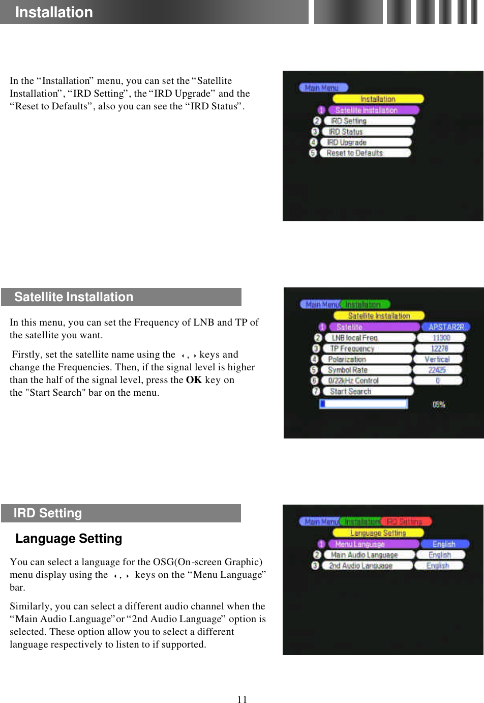 In the “Installation”menu, you can set the “Satellite Installation”, “IRD Setting”, the “IRD Upgrade”and the “Reset to Defaults”, also you can see the “IRD Status”. You can select a language for the OSG(On-screen Graphic) menu display using the  3,4keys on the “Menu Language”bar.Similarly, you can select a different audio channel when the “Main Audio Language”or “2nd Audio Language”option is selected. These option allow you to select a different language respectively to listen to if supported.InstallationIRD Setting Language SettingLanguage Setting11Satellite InstallationIn this menu, you can set the Frequency of LNB and TP of the satellite you want.Firstly, set the satellite name using the  3,4keys and change the Frequencies. Then, if the signal level is higher than the half of the signal level, press the OK key on the &quot;Start Search&quot; bar on the menu.