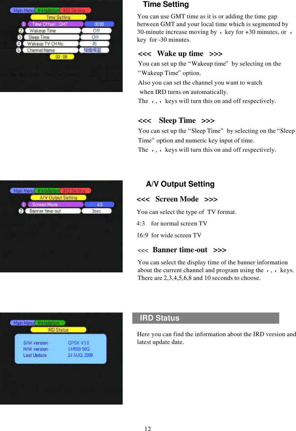 &lt;&lt;&lt;  Screen Mode   &gt;&gt;&gt;You can select the type of  TV format.4:3    for normal screen TV16:9  for wide screen TVHere you can find the information about the IRD version and latest update date.A/V Output SettingA/V Output SettingIRD Status 12&lt;&lt;&lt;   Banner time-out   &gt;&gt;&gt;You can select the display time of the banner information about the current channel and program using the  3,4keys. There are 2,3,4,5,6,8 and 10 seconds to choose.Time SettingTime SettingYou can use GMT time as it is or adding the time gap between GMT and your local time which is segmented by 30-minute increase moving by 4key for +30 minutes, or  3key  for -30 minutes.&lt;&lt;&lt;   Wake up time   &gt;&gt;&gt;You can set up the “Wakeup time”by selecting on the “Wakeup Time”option.Also you can set the channel you want to watchwhen IRD turns on automatically.The  3,4keys will turn this on and off respectively.&lt;&lt;&lt;    Sleep Time   &gt;&gt;&gt;You can set up the “Sleep Time”by selecting on the “Sleep Time”option and numeric key input of time. The  3,4keys will turn this on and off respectively.