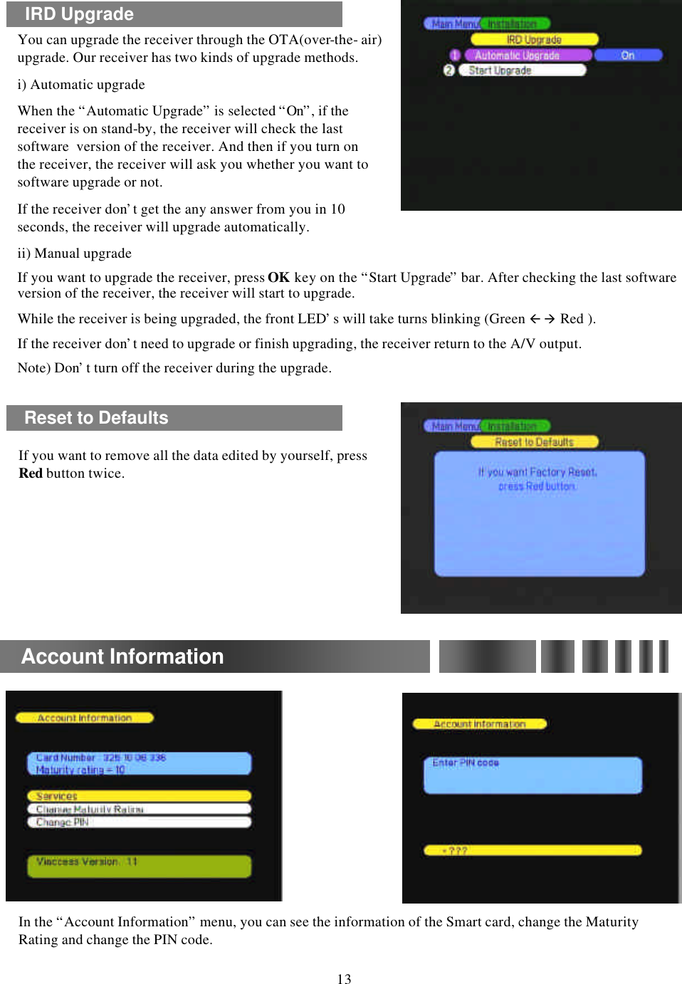 If you want to remove all the data edited by yourself, press Red button twice.In the “Account Information”menu, you can see the information of the Smart card, change the Maturity Rating and change the PIN code.Reset to DefaultsAccount Information13IRD UpgradeYou can upgrade the receiver through the OTA(over-the-air) upgrade. Our receiver has two kinds of upgrade methods.  i) Automatic upgradeWhen the “Automatic Upgrade”is selected “On”, if the receiver is on stand-by, the receiver will check the last software  version of the receiver. And then if you turn on the receiver, the receiver will ask you whether you want to software upgrade or not.If the receiver don’t get the any answer from you in 10 seconds, the receiver will upgrade automatically.ii) Manual upgradeIf you want to upgrade the receiver, press OK key on the “Start Upgrade”bar. After checking the last software version of the receiver, the receiver will start to upgrade. While the receiver is being upgraded, the front LED’s will take turns blinking (Green ßà Red ). If the receiver don’t need to upgrade or finish upgrading, the receiver return to the A/V output.Note) Don’t turn off the receiver during the upgrade.