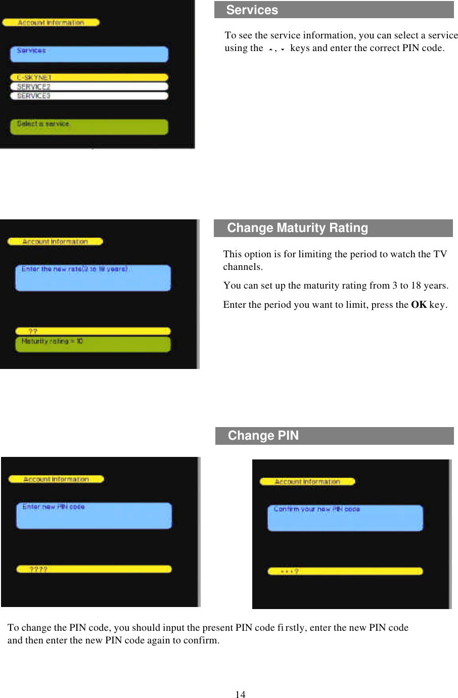 This option is for limiting the period to watch the TV channels. You can set up the maturity rating from 3 to 18 years.Enter the period you want to limit, press the OK key.To change the PIN code, you should input the present PIN code fi rstly, enter the new PIN code and then enter the new PIN code again to confirm.Change Maturity RatingChange PIN14To see the service information, you can select a service using the  5,6keys and enter the correct PIN code.Services