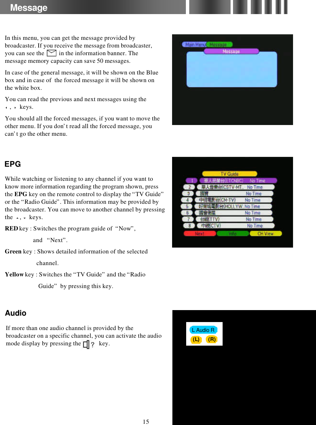 MessageWhile watching or listening to any channel if you want to know more information regarding the program shown, press the EPG key on the remote control to display the “TV Guide”or the “Radio Guide”. This information may be provided by the broadcaster. You can move to another channel by pressing the  5,6keys.REDkey : Switches the program guide of  “Now”,and   “Next”.Green key : Shows detailed information of the selected channel.Yellowkey : Switches the “TV Guide”and the “Radio Guide”by pressing this key.EPGEPGAudioAudio(R)(L)(L)L Audio RIf more than one audio channel is provided by the broadcaster on a specific channel, you can activate the audio mode display by pressing the            key. 15In this menu, you can get the message provided by broadcaster. If you receive the message from broadcaster, you can see the          in the information banner. The message memory capacity can save 50 messages.In case of the general message, it will be shown on the Blue box and in case of  the forced message it will be shown on the white box.You can read the previous and next messages using the 3,4keys.You should all the forced messages, if you want to move the other menu. If you don’t read all the forced message, you can’t go the other menu.