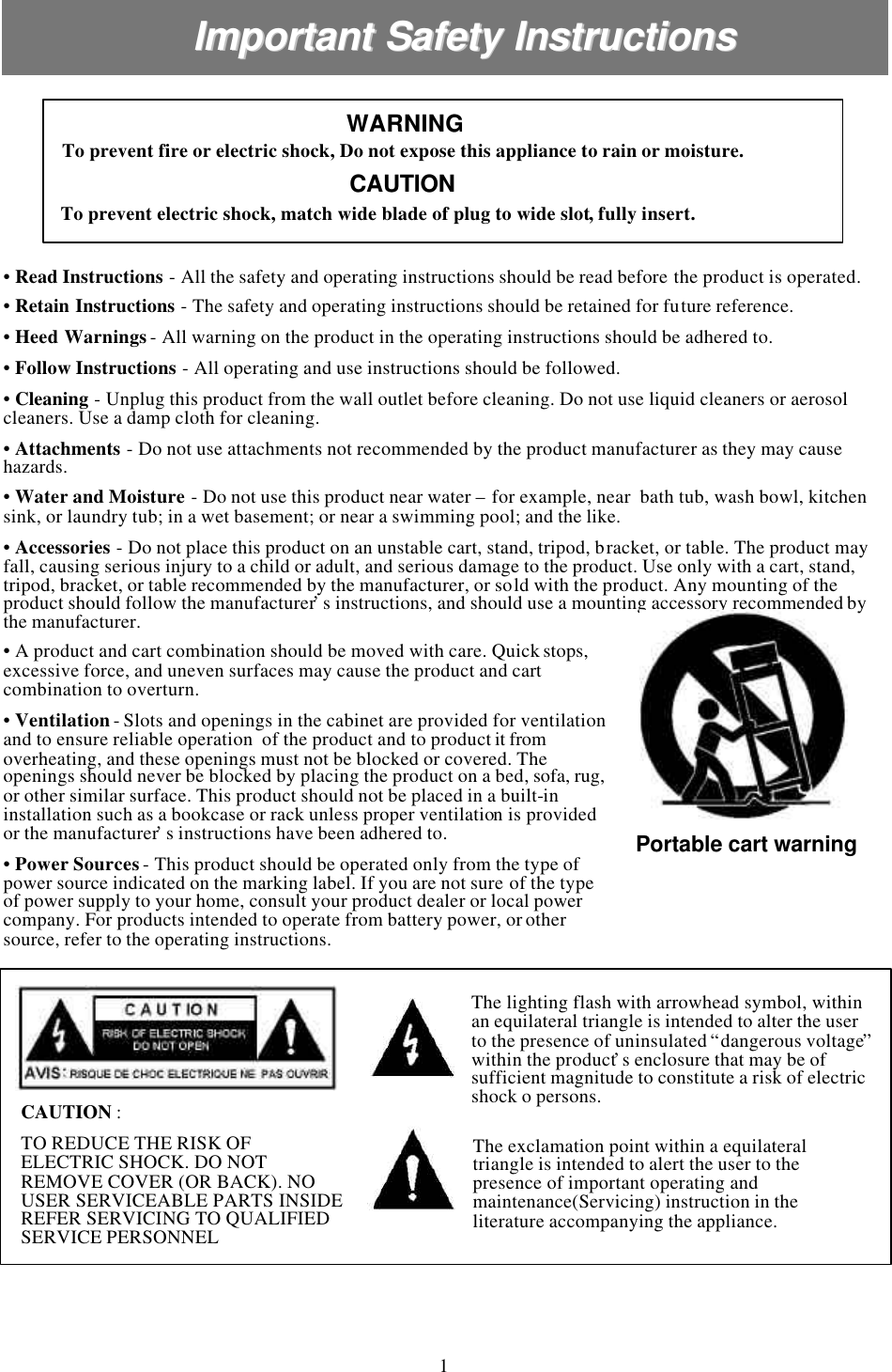 Important Safety InstructionsImportant Safety Instructions•Read Instructions -All the safety and operating instructions should be read before the product is operated.•Retain Instructions -The safety and operating instructions should be retained for future reference.•Heed Warnings-All warning on the product in the operating instructions should be adhered to.•Follow Instructions -All operating and use instructions should be followed.•Cleaning -Unplug this product from the wall outlet before cleaning. Do not use liquid cleaners or aerosol cleaners. Use a damp cloth for cleaning.•Attachments -Do not use attachments not recommended by the product manufacturer as they may cause hazards.•Water and Moisture -Do not use this product near water –for example, near  bath tub, wash bowl, kitchen sink, or laundry tub; in a wet basement; or near a swimming pool; and the like.•Accessories -Do not place this product on an unstable cart, stand, tripod, bracket, or table. The product may fall, causing serious injury to a child or adult, and serious damage to the product. Use only with a cart, stand, tripod, bracket, or table recommended by the manufacturer, or sold with the product. Any mounting of the product should follow the manufacturer’s instructions, and should use a mounting accessory recommended by the manufacturer.To prevent electric shock, match wide blade of plug to wide slot, fully insert.To prevent fire or electric shock, Do not expose this appliance to rain or moisture.WARNINGWARNINGCAUTIONCAUTIONPortable cart warning•A product and cart combination should be moved with care. Quick stops, excessive force, and uneven surfaces may cause the product and cart combination to overturn.•Ventilation-Slots and openings in the cabinet are provided for ventilation and to ensure reliable operation  of the product and to product it from overheating, and these openings must not be blocked or covered. The openings should never be blocked by placing the product on a bed, sofa, rug, or other similar surface. This product should not be placed in a built-in installation such as a bookcase or rack unless proper ventilation is provided or the manufacturer’s instructions have been adhered to.•Power Sources-This product should be operated only from the type of power source indicated on the marking label. If you are not sure of the type of power supply to your home, consult your product dealer or local power company. For products intended to operate from battery power, or other source, refer to the operating instructions.The lighting flash with arrowhead symbol, within an equilateral triangle is intended to alter the user to the presence of uninsulated “dangerous voltage”within the product’s enclosure that may be of sufficient magnitude to constitute a risk of electric shock o persons.The exclamation point within a equilateral triangle is intended to alert the user to the presence of important operating and maintenance(Servicing) instruction in the literature accompanying the appliance.CAUTION : TO REDUCE THE RISK OF ELECTRIC SHOCK. DO NOT REMOVE COVER (OR BACK). NO USER SERVICEABLE PARTS INSIDE REFER SERVICING TO QUALIFIED SERVICE PERSONNEL1