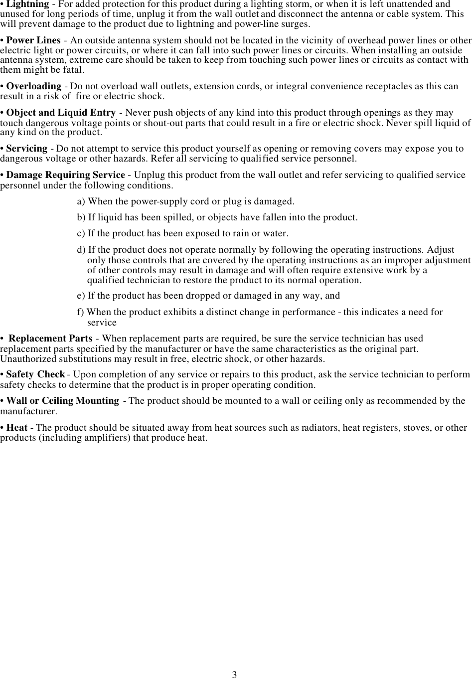 •Lightning -For added protection for this product during a lighting storm, or when it is left unattended and unused for long periods of time, unplug it from the wall outlet and disconnect the antenna or cable system. This will prevent damage to the product due to lightning and power-line surges.•Power Lines -An outside antenna system should not be located in the vicinity of overhead power lines or other  electric light or power circuits, or where it can fall into such power lines or circuits. When installing an outside antenna system, extreme care should be taken to keep from touching such power lines or circuits as contact with them might be fatal.•Overloading -Do not overload wall outlets, extension cords, or integral convenience receptacles as this can result in a risk of  fire or electric shock.•Object and Liquid Entry -Never push objects of any kind into this product through openings as they may touch dangerous voltage points or shout-out parts that could result in a fire or electric shock. Never spill liquid of any kind on the product.•Servicing -Do not attempt to service this product yourself as opening or removing covers may expose you to dangerous voltage or other hazards. Refer all servicing to qualified service personnel.•Damage Requiring Service -Unplug this product from the wall outlet and refer servicing to qualified service personnel under the following conditions.a) When the power-supply cord or plug is damaged.b) If liquid has been spilled, or objects have fallen into the product.c) If the product has been exposed to rain or water.d) If the product does not operate normally by following the operating instructions. Adjust only those controls that are covered by the operating instructions as an improper adjustment of other controls may result in damage and will often require extensive work by a qualified technician to restore the product to its normal operation.e) If the product has been dropped or damaged in any way, andf) When the product exhibits a distinct change in performance -this indicates a need for service•Replacement Parts -When replacement parts are required, be sure the service technician has used replacement parts specified by the manufacturer or have the same characteristics as the original part. Unauthorized substitutions may result in free, electric shock, or other hazards.•Safety Check-Upon completion of any service or repairs to this product, ask the service technician to perform safety checks to determine that the product is in proper operating condition.•Wall or Ceiling Mounting -The product should be mounted to a wall or ceiling only as recommended by the manufacturer.•Heat -The product should be situated away from heat sources such as radiators, heat registers, stoves, or other products (including amplifiers) that produce heat.3