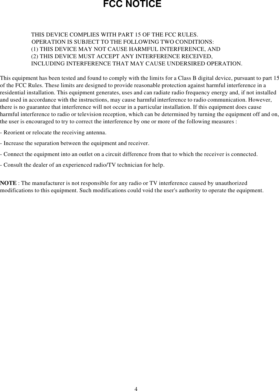 FCC NOTICETHIS DEVICE COMPLIES WITH PART 15 OF THE FCC RULES.OPERATION IS SUBJECT TO THE FOLLOWING TWO CONDITIONS:(1) THIS DEVICE MAY NOT CAUSE HARMFUL INTERFERENCE, AND(2) THIS DEVICE MUST ACCEPT ANY INTERFERENCE RECEIVED,INCLUDING INTERFERENCE THAT MAY CAUSE UNDERSIRED OPERATION.This equipment has been tested and found to comply with the limits for a Class B digital device, pursuant to part 15 of the FCC Rules. These limits are designed to provide reasonable protection against harmful interference in a residential installation. This equipment generates, uses and can radiate radio frequency energy and, if not installed and used in accordance with the instructions, may cause harmful interference to radio communication. However, there is no guarantee that interference will not occur in a particular installation. If this equipment does cause harmful interference to radio or television reception, which can be determined by turning the equipment off and on, the user is encouraged to try to correct the interference by one or more of the following measures :-Reorient or relocate the receiving antenna.-Increase the separation between the equipment and receiver.-Connect the equipment into an outlet on a circuit difference from that to which the receiver is connected.-Consult the dealer of an experienced radio/TV technician for help.NOTE : The manufacturer is not responsible for any radio or TV interference caused by unauthorized modifications to this equipment. Such modifications could void the user&apos;s authority to operate the equipment.4