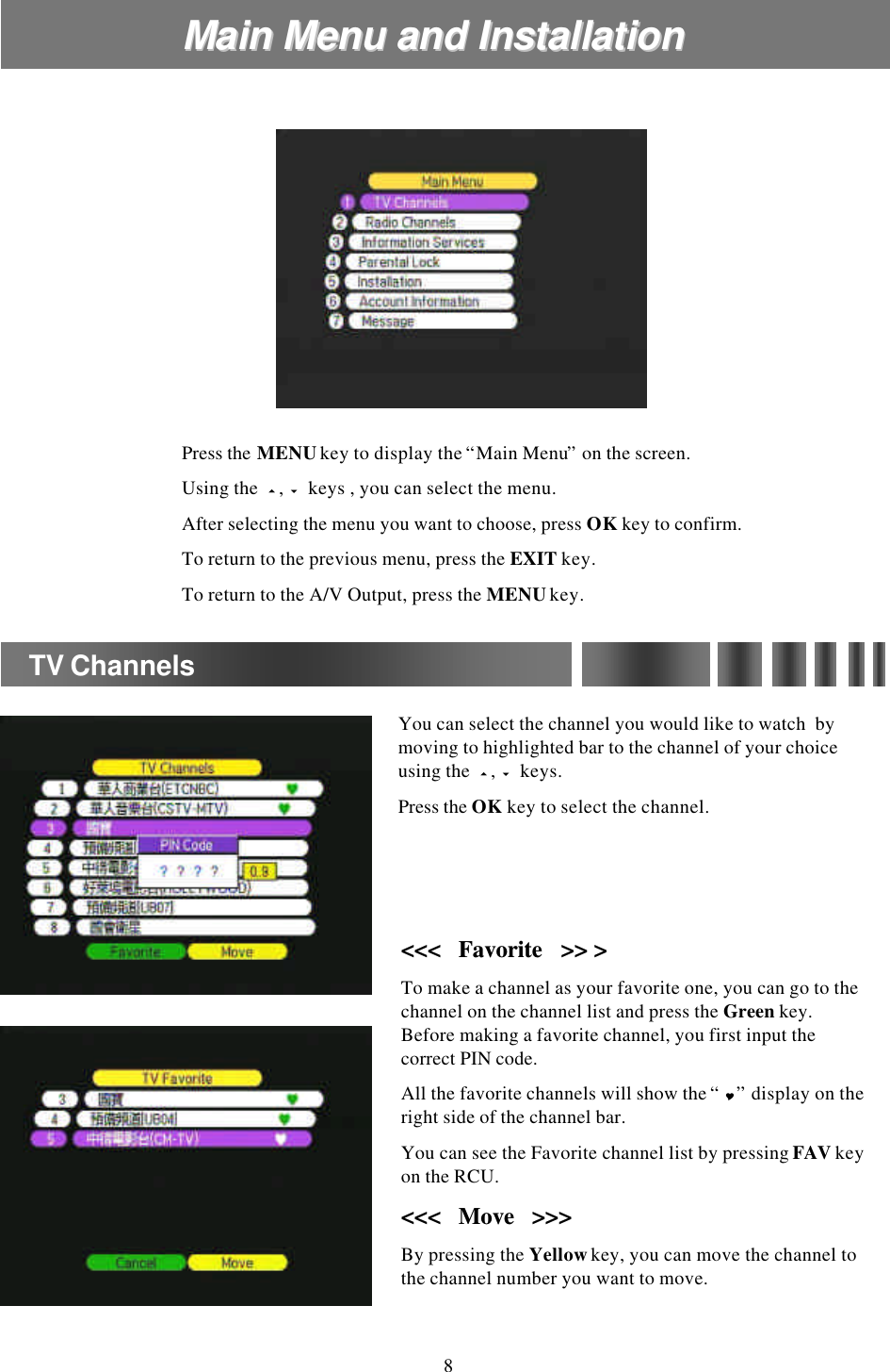 Main Menu and InstallationMain Menu and InstallationPress the MENUkey to display the “Main Menu”on the screen.Using the  5,6keys , you can select the menu. After selecting the menu you want to choose, press OKkey to confirm.To return to the previous menu, press the EXIT key.To return to the A/V Output, press the MENUkey.You can select the channel you would like to watch  by moving to highlighted bar to the channel of your choice using the  5,6keys. Press the OK key to select the channel.TV Channels&lt;&lt;&lt;   &lt;&lt;&lt;   Favorite   &gt;&gt; &gt;Favorite   &gt;&gt; &gt;To make a channel as your favorite one, you can go to the channel on the channel list and press the Green key. Before making a favorite channel, you first input the correct PIN code.All the favorite channels will show the “Y”display on the right side of the channel bar.You can see the Favorite channel list by pressing FAV key on the RCU.&lt;&lt;&lt;   Move   &gt;&gt;&gt;&lt;&lt;&lt;   Move   &gt;&gt;&gt;By pressing the Yellowkey, you can move the channel to the channel number you want to move.8