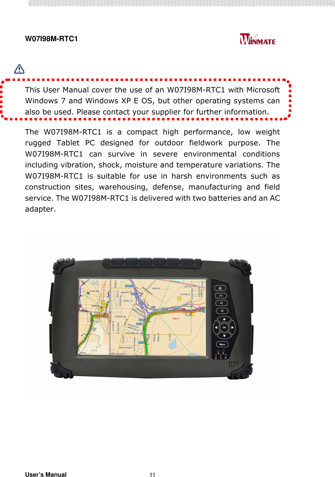  W07I98M-RTC1                                                                                   User’s Manual                                                   11    This User Manual cover the use of an W07I98M-RTC1 with Microsoft Windows 7 and Windows XP E OS, but other operating systems can also be used. Please contact your supplier for further information.  The  W07I98M-RTC1  is  a  compact  high  performance,  low  weight rugged  Tablet  PC  designed  for  outdoor  fieldwork  purpose.  The W07I98M-RTC1  can  survive  in  severe  environmental  conditions including vibration, shock, moisture and temperature variations. The W07I98M-RTC1  is  suitable  for  use  in  harsh  environments  such  as construction  sites,  warehousing,  defense,  manufacturing  and  field service. The W07I98M-RTC1 is delivered with two batteries and an AC adapter.        