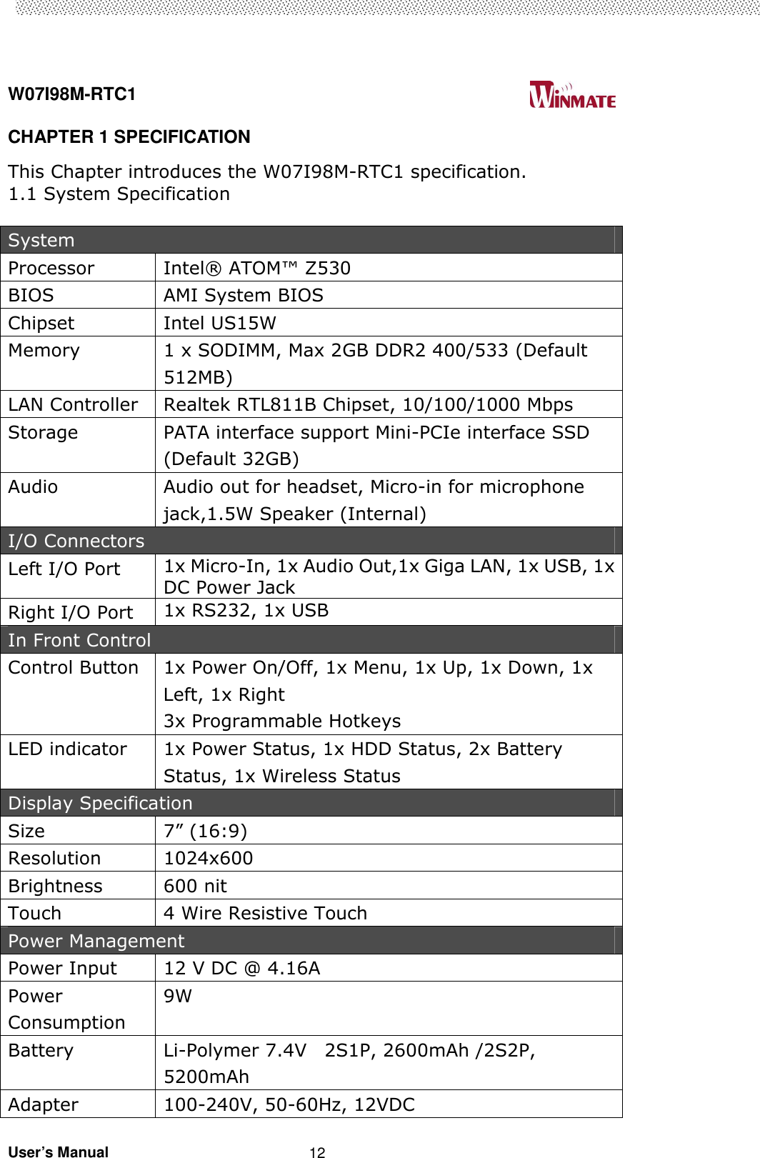  W07I98M-RTC1                                                                                   User’s Manual                                                   12 CHAPTER 1 SPECIFICATION   This Chapter introduces the W07I98M-RTC1 specification. 1.1 System Specification  System Processor  Intel® ATOM™ Z530 BIOS  AMI System BIOS Chipset  Intel US15W Memory  1 x SODIMM, Max 2GB DDR2 400/533 (Default 512MB) LAN Controller  Realtek RTL811B Chipset, 10/100/1000 Mbps Storage  PATA interface support Mini-PCIe interface SSD (Default 32GB) Audio  Audio out for headset, Micro-in for microphone jack,1.5W Speaker (Internal) I/O Connectors Left I/O Port    1x Micro-In, 1x Audio Out,1x Giga LAN, 1x USB, 1x DC Power Jack Right I/O Port  1x RS232, 1x USB In Front Control Control Button  1x Power On/Off, 1x Menu, 1x Up, 1x Down, 1x Left, 1x Right 3x Programmable Hotkeys LED indicator  1x Power Status, 1x HDD Status, 2x Battery Status, 1x Wireless Status Display Specification Size    7” (16:9) Resolution  1024x600 Brightness  600 nit Touch  4 Wire Resistive Touch Power Management Power Input  12 V DC @ 4.16A Power Consumption 9W Battery  Li-Polymer 7.4V    2S1P, 2600mAh /2S2P, 5200mAh Adapter  100-240V, 50-60Hz, 12VDC 