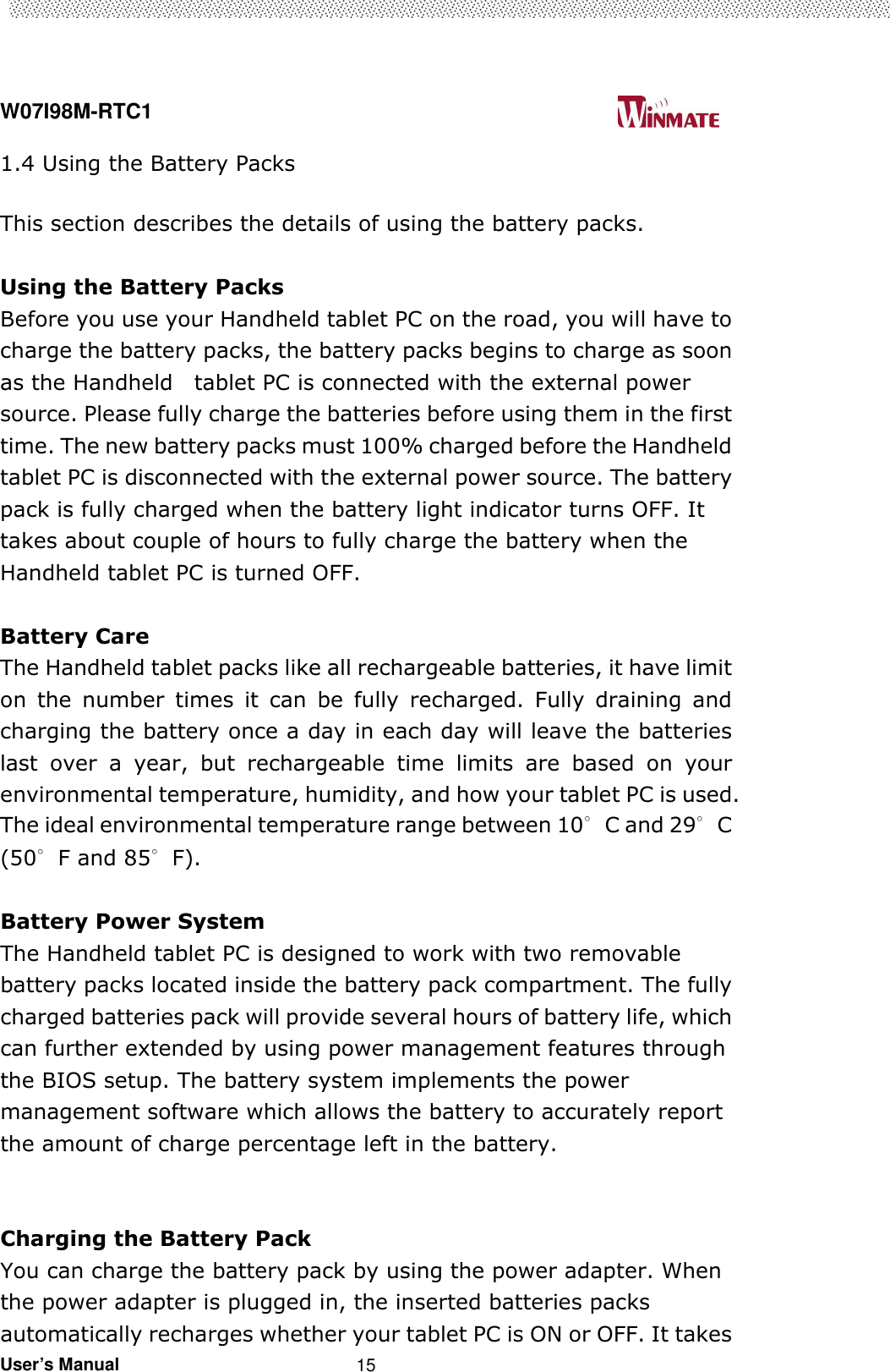  W07I98M-RTC1                                                                                   User’s Manual                                                   15 1.4 Using the Battery Packs  This section describes the details of using the battery packs.  Using the Battery Packs   Before you use your Handheld tablet PC on the road, you will have to charge the battery packs, the battery packs begins to charge as soon as the Handheld    tablet PC is connected with the external power source. Please fully charge the batteries before using them in the first time. The new battery packs must 100% charged before the Handheld tablet PC is disconnected with the external power source. The battery pack is fully charged when the battery light indicator turns OFF. It takes about couple of hours to fully charge the battery when the Handheld tablet PC is turned OFF.    Battery Care The Handheld tablet packs like all rechargeable batteries, it have limit on  the  number  times  it  can  be  fully  recharged.  Fully  draining  and charging the battery once a day in each day will leave the batteries last  over  a  year,  but  rechargeable  time  limits  are  based  on  your environmental temperature, humidity, and how your tablet PC is used. The ideal environmental temperature range between 10∘C and 29∘C (50∘F and 85∘F).    Battery Power System The Handheld tablet PC is designed to work with two removable battery packs located inside the battery pack compartment. The fully charged batteries pack will provide several hours of battery life, which can further extended by using power management features through the BIOS setup. The battery system implements the power management software which allows the battery to accurately report the amount of charge percentage left in the battery.     Charging the Battery Pack   You can charge the battery pack by using the power adapter. When the power adapter is plugged in, the inserted batteries packs automatically recharges whether your tablet PC is ON or OFF. It takes 