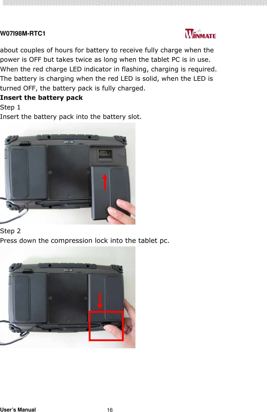  W07I98M-RTC1                                                                                   User’s Manual                                                   16 about couples of hours for battery to receive fully charge when the power is OFF but takes twice as long when the tablet PC is in use. When the red charge LED indicator in flashing, charging is required. The battery is charging when the red LED is solid, when the LED is turned OFF, the battery pack is fully charged.     Insert the battery pack   Step 1   Insert the battery pack into the battery slot.            Step 2   Press down the compression lock into the tablet pc.         