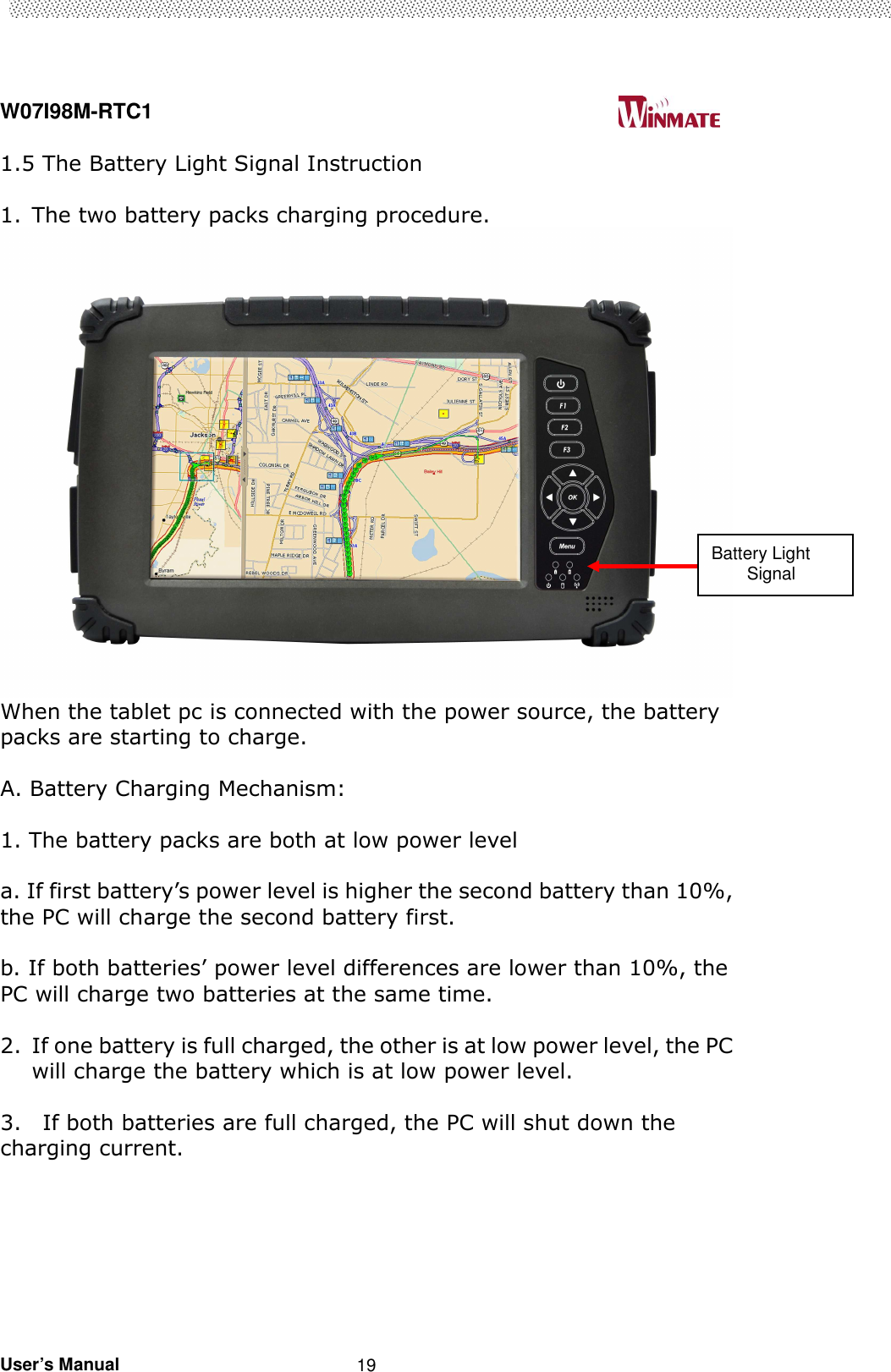  W07I98M-RTC1                                                                                   User’s Manual                                                   19 1.5 The Battery Light Signal Instruction    1. The two battery packs charging procedure.  When the tablet pc is connected with the power source, the battery packs are starting to charge.    A. Battery Charging Mechanism:  1. The battery packs are both at low power level  a. If first battery’s power level is higher the second battery than 10%, the PC will charge the second battery first.    b. If both batteries’ power level differences are lower than 10%, the PC will charge two batteries at the same time.    2. If one battery is full charged, the other is at low power level, the PC will charge the battery which is at low power level.        3.    If both batteries are full charged, the PC will shut down the charging current.     Battery Light         Signal 