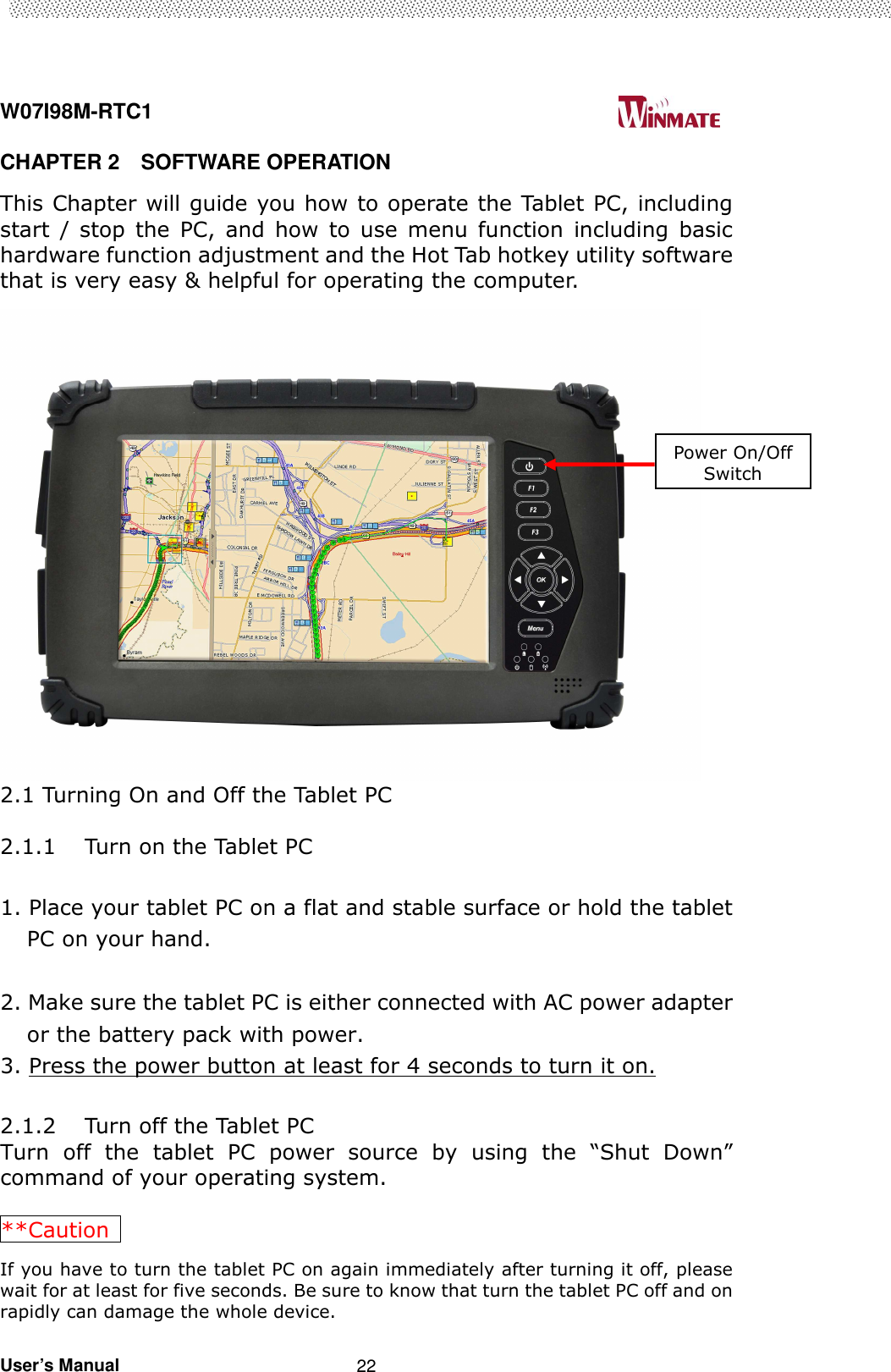  W07I98M-RTC1                                                                                   User’s Manual                                                   22 CHAPTER 2    SOFTWARE OPERATION This Chapter will guide you how to operate the Tablet PC, including start  /  stop  the  PC,  and  how  to  use  menu  function  including  basic hardware function adjustment and the Hot Tab hotkey utility software that is very easy &amp; helpful for operating the computer.  2.1 Turning On and Off the Tablet PC  2.1.1 Turn on the Tablet PC  1. Place your tablet PC on a flat and stable surface or hold the tablet PC on your hand.  2. Make sure the tablet PC is either connected with AC power adapter or the battery pack with power. 3. Press the power button at least for 4 seconds to turn it on.  2.1.2 Turn off the Tablet PC Turn  off  the  tablet  PC  power  source  by  using  the  “Shut  Down” command of your operating system.  **Caution   If you have to turn the tablet PC on again immediately after turning it off, please wait for at least for five seconds. Be sure to know that turn the tablet PC off and on rapidly can damage the whole device. Power On/Off Switch 