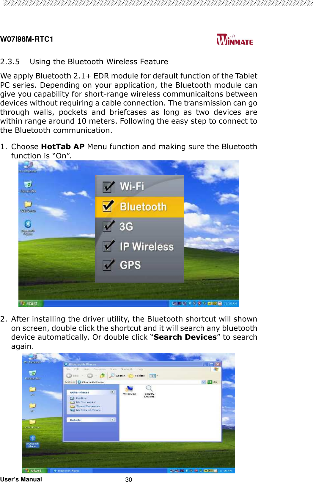  W07I98M-RTC1                                                                                   User’s Manual                                                   30 2.3.5 Using the Bluetooth Wireless Feature We apply Bluetooth 2.1+ EDR module for default function of the Tablet PC series. Depending on your application, the Bluetooth module can give you capability for short-range wireless communicaitons between devices without requiring a cable connection. The transmission can go through  walls,  pockets  and  briefcases  as  long  as  two  devices  are within range around 10 meters. Following the easy step to connect to the Bluetooth communication.   1. Choose HotTab AP Menu function and making sure the Bluetooth function is “On”.   2. After installing the driver utility, the Bluetooth shortcut will shown on screen, double click the shortcut and it will search any bluetooth device automatically. Or double click “Search Devices” to search again.  