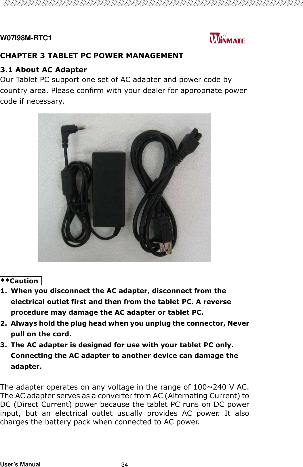  W07I98M-RTC1                                                                                   User’s Manual                                                   34 CHAPTER 3 TABLET PC POWER MANAGEMENT 3.1 About AC Adapter Our Tablet PC support one set of AC adapter and power code by country area. Please confirm with your dealer for appropriate power code if necessary.       **Caution   1. When you disconnect the AC adapter, disconnect from the electrical outlet first and then from the tablet PC. A reverse procedure may damage the AC adapter or tablet PC. 2. Always hold the plug head when you unplug the connector, Never pull on the cord.   3. The AC adapter is designed for use with your tablet PC only. Connecting the AC adapter to another device can damage the adapter.  The adapter operates on any voltage in the range of 100~240 V AC. The AC adapter serves as a converter from AC (Alternating Current) to DC (Direct Current) power because the tablet PC runs on DC power input,  but  an  electrical  outlet  usually  provides  AC  power.  It  also charges the battery pack when connected to AC power.      