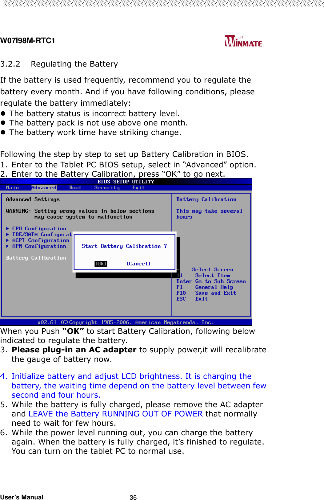  W07I98M-RTC1                                                                                   User’s Manual                                                   36 3.2.2 Regulating the Battery If the battery is used frequently, recommend you to regulate the battery every month. And if you have following conditions, please regulate the battery immediately:  The battery status is incorrect battery level.  The battery pack is not use above one month.  The battery work time have striking change.  Following the step by step to set up Battery Calibration in BIOS. 1. Enter to the Tablet PC BIOS setup, select in “Advanced” option. 2. Enter to the Battery Calibration, press “OK” to go next.  When you Push “OK” to start Battery Calibration, following below indicated to regulate the battery. 3. Please plug-in an AC adapter to supply power,it will recalibrate the gauge of battery now.  4. Initialize battery and adjust LCD brightness. It is charging the battery, the waiting time depend on the battery level between few second and four hours. 5. While the battery is fully charged, please remove the AC adapter and LEAVE the Battery RUNNING OUT OF POWER that normally need to wait for few hours. 6. While the power level running out, you can charge the battery again. When the battery is fully charged, it’s finished to regulate. You can turn on the tablet PC to normal use.     