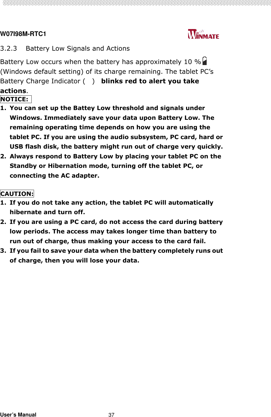  W07I98M-RTC1                                                                                   User’s Manual                                                   37 3.2.3 Battery Low Signals and Actions Battery Low occurs when the battery has approximately 10 % (Windows default setting) of its charge remaining. The tablet PC’s Battery Charge Indicator (    )    blinks red to alert you take actions. NOTICE:   1. You can set up the Battey Low threshold and signals under Windows. Immediately save your data upon Battery Low. The remaining operating time depends on how you are using the tablet PC. If you are using the audio subsystem, PC card, hard or USB flash disk, the battery might run out of charge very quickly. 2. Always respond to Battery Low by placing your tablet PC on the Standby or Hibernation mode, turning off the tablet PC, or connecting the AC adapter.  CAUTION: 1. If you do not take any action, the tablet PC will automatically hibernate and turn off. 2. If you are using a PC card, do not access the card during battery low periods. The access may takes longer time than battery to run out of charge, thus making your access to the card fail. 3. If you fail to save your data when the battery completely runs out of charge, then you will lose your data. 