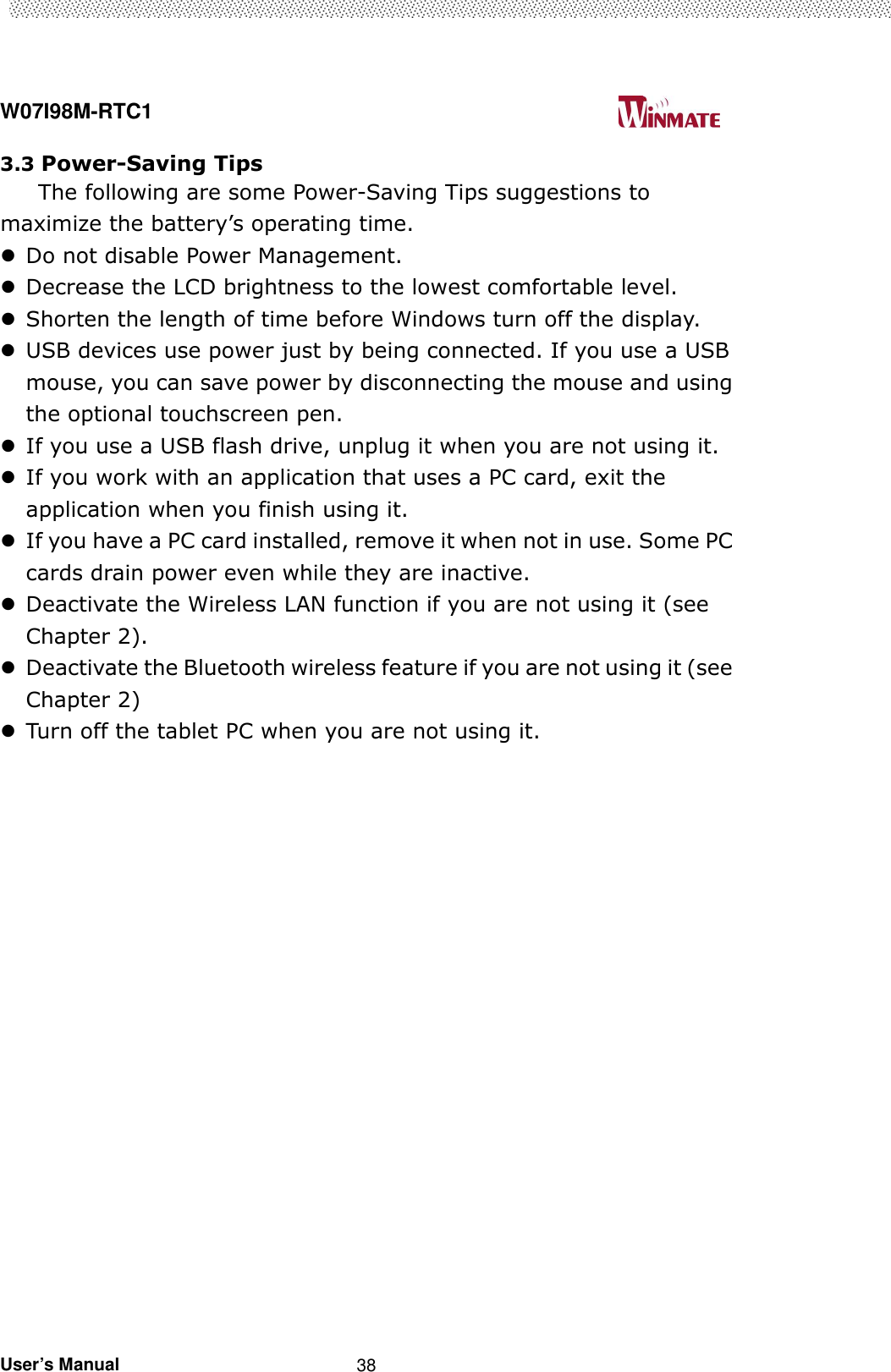  W07I98M-RTC1                                                                                   User’s Manual                                                   38 3.3 Power-Saving Tips The following are some Power-Saving Tips suggestions to maximize the battery’s operating time.  Do not disable Power Management.  Decrease the LCD brightness to the lowest comfortable level.  Shorten the length of time before Windows turn off the display.  USB devices use power just by being connected. If you use a USB mouse, you can save power by disconnecting the mouse and using the optional touchscreen pen.    If you use a USB flash drive, unplug it when you are not using it.  If you work with an application that uses a PC card, exit the application when you finish using it.  If you have a PC card installed, remove it when not in use. Some PC cards drain power even while they are inactive.  Deactivate the Wireless LAN function if you are not using it (see Chapter 2).  Deactivate the Bluetooth wireless feature if you are not using it (see Chapter 2)  Turn off the tablet PC when you are not using it.                       