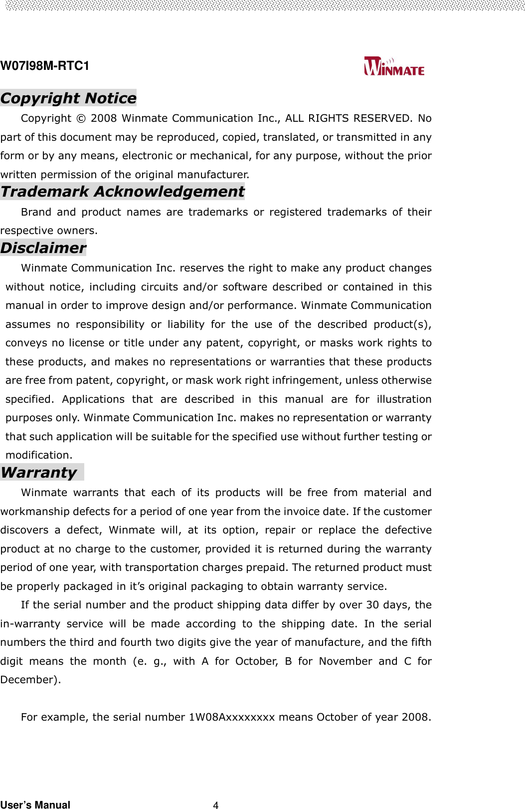  W07I98M-RTC1                                                                                   User’s Manual                                                   4 Copyright Notice Copyright © 2008 Winmate Communication Inc., ALL RIGHTS RESERVED. No part of this document may be reproduced, copied, translated, or transmitted in any form or by any means, electronic or mechanical, for any purpose, without the prior written permission of the original manufacturer. Trademark Acknowledgement Brand  and  product  names  are  trademarks  or  registered  trademarks  of  their respective owners. Disclaimer Winmate Communication Inc. reserves the right to make any product changes without  notice, including  circuits  and/or  software  described  or  contained in this manual in order to improve design and/or performance. Winmate Communication assumes  no  responsibility  or  liability  for  the  use  of  the  described  product(s), conveys no license or title under any patent, copyright, or masks work rights to these products, and makes no representations or warranties that these products are free from patent, copyright, or mask work right infringement, unless otherwise specified.  Applications  that  are  described  in  this  manual  are  for  illustration purposes only. Winmate Communication Inc. makes no representation or warranty that such application will be suitable for the specified use without further testing or modification. Warranty   Winmate  warrants  that  each  of  its  products  will  be  free  from  material  and workmanship defects for a period of one year from the invoice date. If the customer discovers  a  defect,  Winmate  will,  at  its  option,  repair  or  replace  the  defective product at no charge to the customer, provided it is returned during the warranty period of one year, with transportation charges prepaid. The returned product must be properly packaged in it’s original packaging to obtain warranty service. If the serial number and the product shipping data differ by over 30 days, the in-warranty  service  will  be  made  according  to  the  shipping  date.  In  the  serial numbers the third and fourth two digits give the year of manufacture, and the fifth digit  means  the  month  (e.  g.,  with  A  for  October,  B  for  November  and  C  for December).  For example, the serial number 1W08Axxxxxxxx means October of year 2008. 