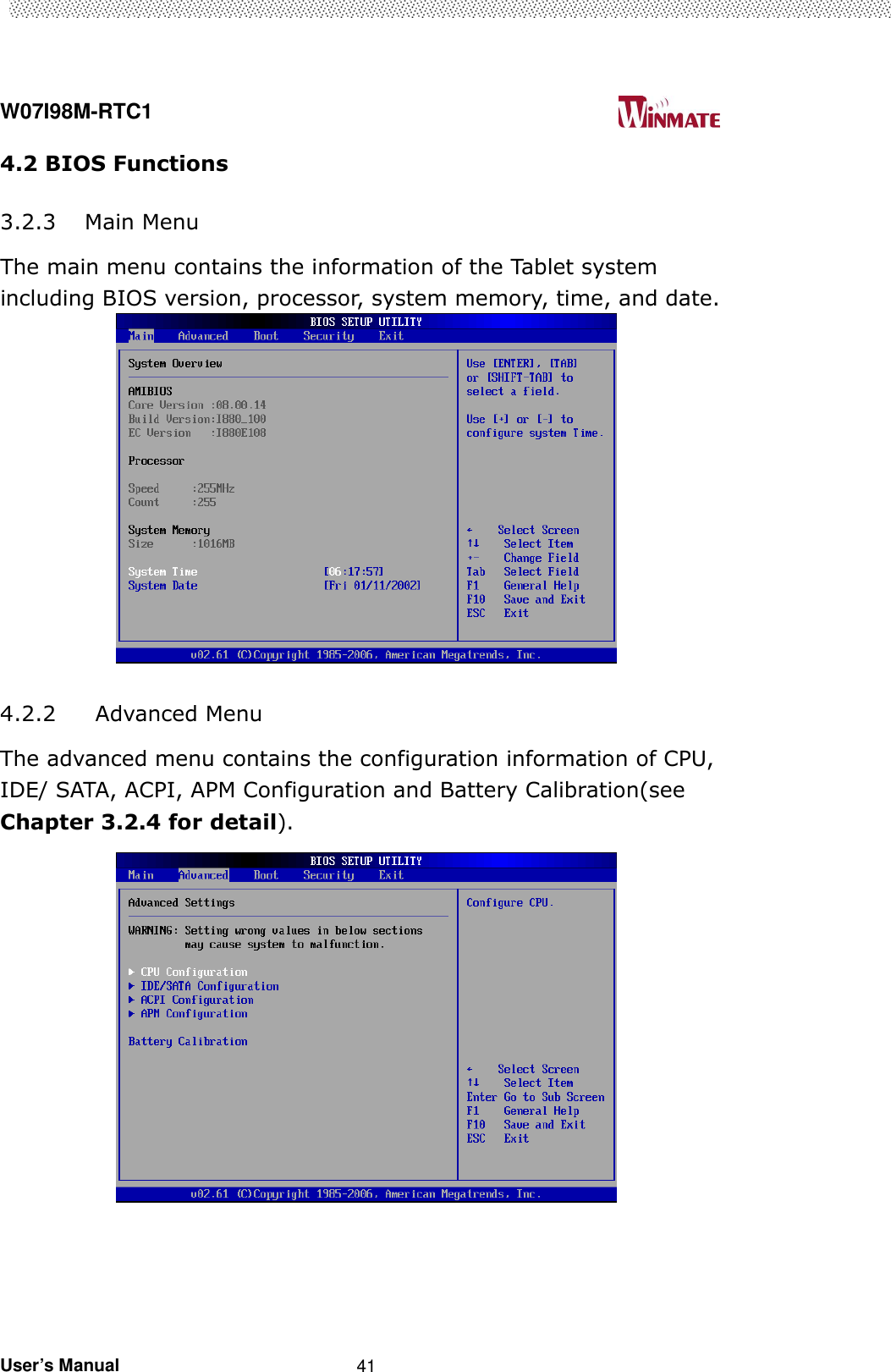  W07I98M-RTC1                                                                                   User’s Manual                                                   41 4.2 BIOS Functions  3.2.3 Main Menu The main menu contains the information of the Tablet system including BIOS version, processor, system memory, time, and date.   4.2.2 Advanced Menu The advanced menu contains the configuration information of CPU, IDE/ SATA, ACPI, APM Configuration and Battery Calibration(see Chapter 3.2.4 for detail).  