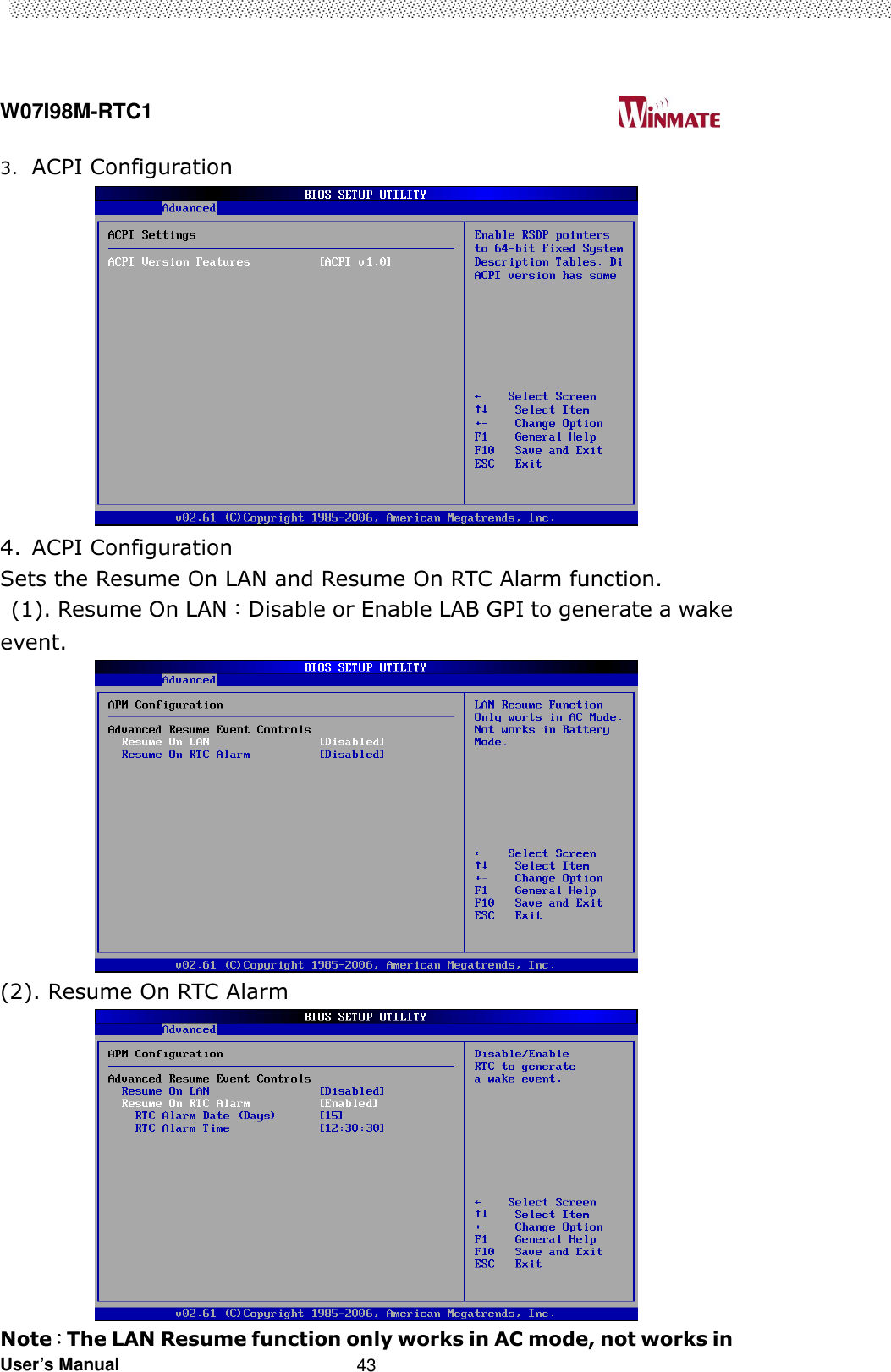  W07I98M-RTC1                                                                                   User’s Manual                                                   43 3. ACPI Configuration  4. ACPI Configuration Sets the Resume On LAN and Resume On RTC Alarm function.   (1). Resume On LAN：Disable or Enable LAB GPI to generate a wake event.  (2). Resume On RTC Alarm  Note：：：：The LAN Resume function only works in AC mode, not works in 