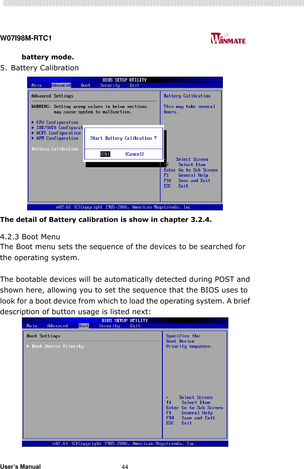  W07I98M-RTC1                                                                                   User’s Manual                                                   44 battery mode. 5. Battery Calibration  The detail of Battery calibration is show in chapter 3.2.4.  4.2.3 Boot Menu The Boot menu sets the sequence of the devices to be searched for the operating system.  The bootable devices will be automatically detected during POST and shown here, allowing you to set the sequence that the BIOS uses to look for a boot device from which to load the operating system. A brief description of button usage is listed next:          