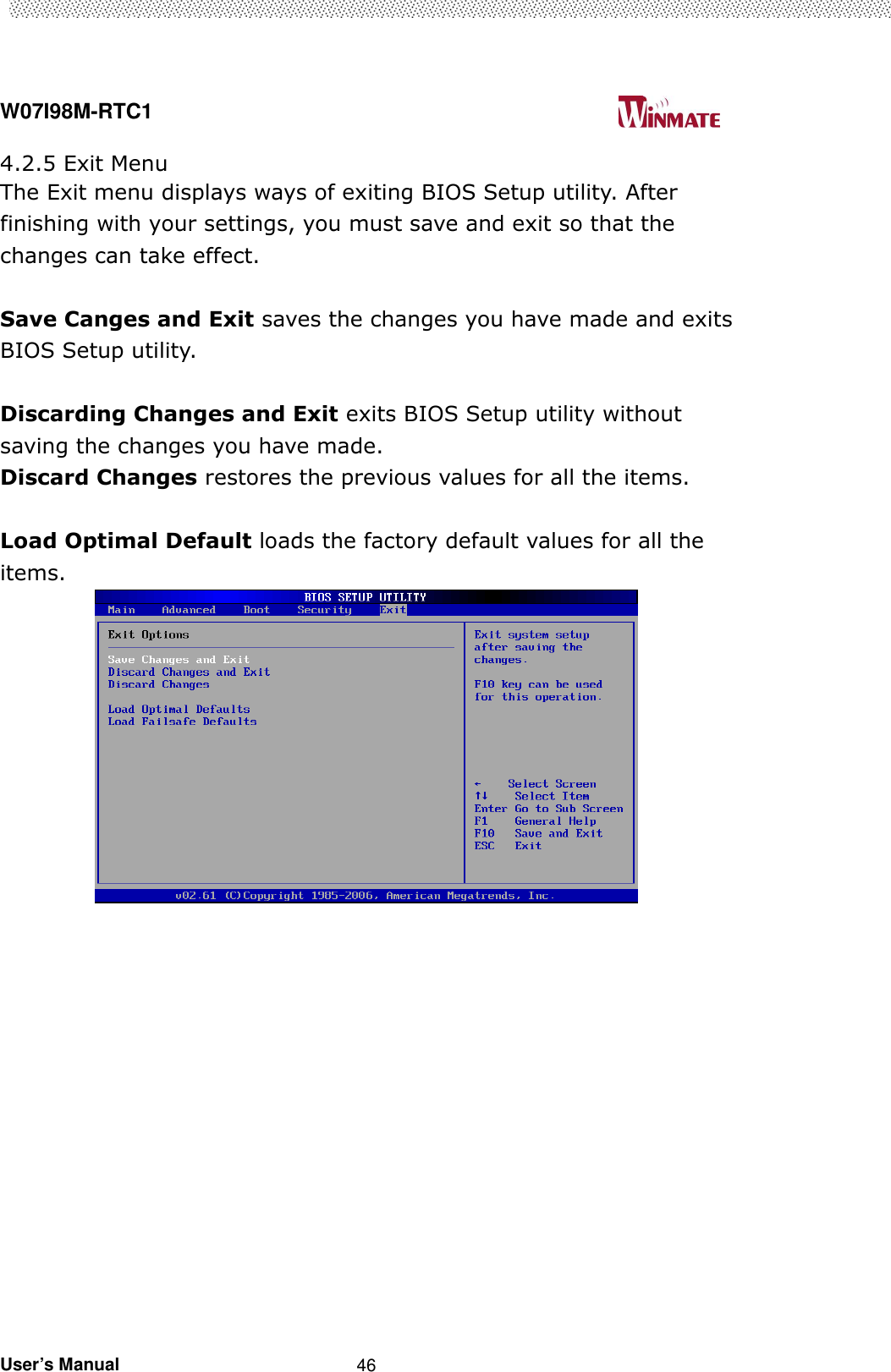  W07I98M-RTC1                                                                                   User’s Manual                                                   46 4.2.5 Exit Menu The Exit menu displays ways of exiting BIOS Setup utility. After finishing with your settings, you must save and exit so that the changes can take effect.  Save Canges and Exit saves the changes you have made and exits BIOS Setup utility.  Discarding Changes and Exit exits BIOS Setup utility without saving the changes you have made. Discard Changes restores the previous values for all the items.  Load Optimal Default loads the factory default values for all the items.                     