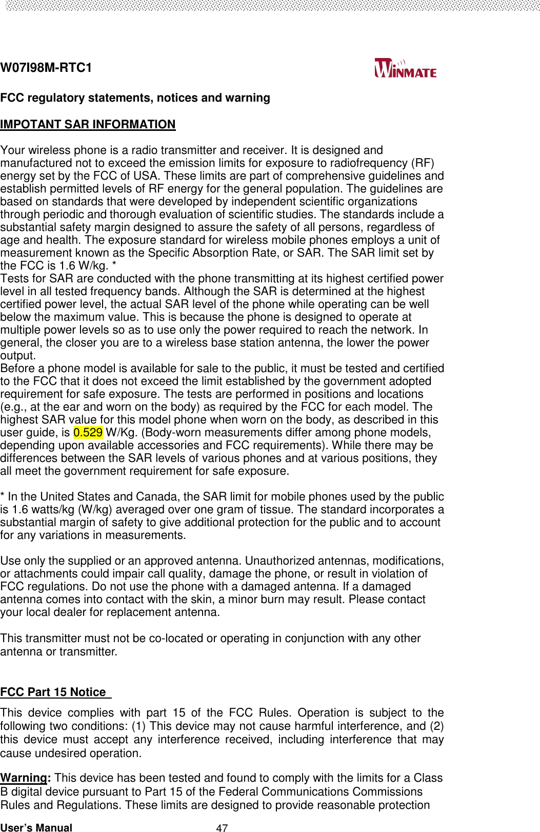  W07I98M-RTC1                                                                                   User’s Manual                                                   47 FCC regulatory statements, notices and warning  IMPOTANT SAR INFORMATION  Your wireless phone is a radio transmitter and receiver. It is designed and manufactured not to exceed the emission limits for exposure to radiofrequency (RF) energy set by the FCC of USA. These limits are part of comprehensive guidelines and establish permitted levels of RF energy for the general population. The guidelines are based on standards that were developed by independent scientific organizations through periodic and thorough evaluation of scientific studies. The standards include a substantial safety margin designed to assure the safety of all persons, regardless of age and health. The exposure standard for wireless mobile phones employs a unit of measurement known as the Specific Absorption Rate, or SAR. The SAR limit set by the FCC is 1.6 W/kg. * Tests for SAR are conducted with the phone transmitting at its highest certified power level in all tested frequency bands. Although the SAR is determined at the highest certified power level, the actual SAR level of the phone while operating can be well below the maximum value. This is because the phone is designed to operate at multiple power levels so as to use only the power required to reach the network. In general, the closer you are to a wireless base station antenna, the lower the power output.   Before a phone model is available for sale to the public, it must be tested and certified to the FCC that it does not exceed the limit established by the government adopted requirement for safe exposure. The tests are performed in positions and locations (e.g., at the ear and worn on the body) as required by the FCC for each model. The highest SAR value for this model phone when worn on the body, as described in this user guide, is 0.529 W/Kg. (Body-worn measurements differ among phone models, depending upon available accessories and FCC requirements). While there may be differences between the SAR levels of various phones and at various positions, they all meet the government requirement for safe exposure.    * In the United States and Canada, the SAR limit for mobile phones used by the public is 1.6 watts/kg (W/kg) averaged over one gram of tissue. The standard incorporates a substantial margin of safety to give additional protection for the public and to account for any variations in measurements.  Use only the supplied or an approved antenna. Unauthorized antennas, modifications, or attachments could impair call quality, damage the phone, or result in violation of FCC regulations. Do not use the phone with a damaged antenna. If a damaged antenna comes into contact with the skin, a minor burn may result. Please contact your local dealer for replacement antenna.  This transmitter must not be co-located or operating in conjunction with any other antenna or transmitter.   FCC Part 15 Notice   This  device  complies  with  part  15  of  the  FCC  Rules.  Operation  is  subject  to  the following two conditions: (1) This device may not cause harmful interference, and (2) this  device  must  accept  any  interference  received,  including  interference  that  may cause undesired operation.     Warning: This device has been tested and found to comply with the limits for a Class B digital device pursuant to Part 15 of the Federal Communications Commissions Rules and Regulations. These limits are designed to provide reasonable protection 