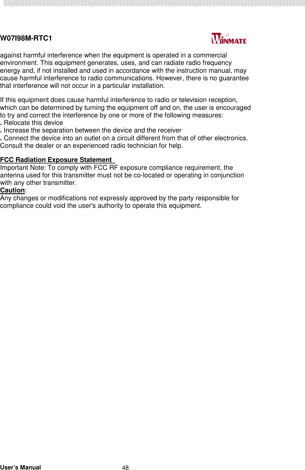  W07I98M-RTC1                                                                                   User’s Manual                                                   48 against harmful interference when the equipment is operated in a commercial environment. This equipment generates, uses, and can radiate radio frequency energy and, if not installed and used in accordance with the instruction manual, may cause harmful interference to radio communications. However, there is no guarantee that interference will not occur in a particular installation.   If this equipment does cause harmful interference to radio or television reception, which can be determined by turning the equipment off and on, the user is encouraged to try and correct the interference by one or more of the following measures:   . Relocate this device   . Increase the separation between the device and the receiver   . Connect the device into an outlet on a circuit different from that of other electronics. Consult the dealer or an experienced radio technician for help.   FCC Radiation Exposure Statement   Important Note: To comply with FCC RF exposure compliance requirement, the antenna used for this transmitter must not be co-located or operating in conjunction with any other transmitter.   Caution:   Any changes or modifications not expressly approved by the party responsible for compliance could void the user&apos;s authority to operate this equipment.  