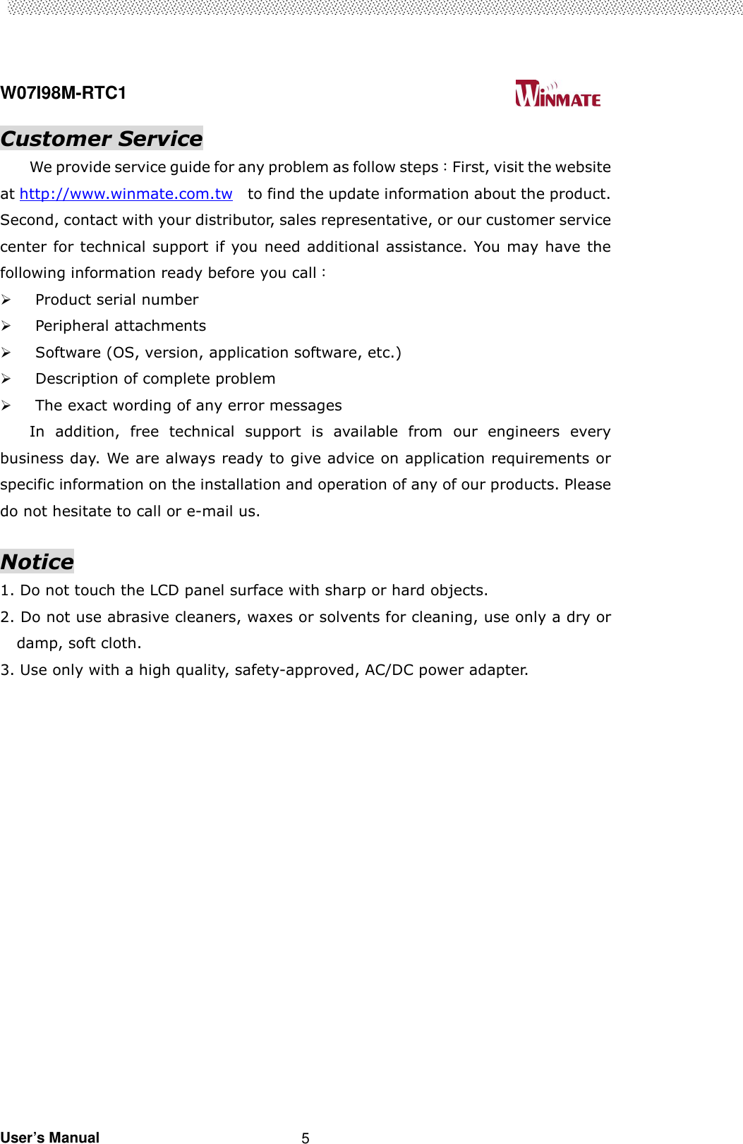  W07I98M-RTC1                                                                                   User’s Manual                                                   5 Customer Service We provide service guide for any problem as follow steps：First, visit the website at http://www.winmate.com.tw    to find the update information about the product. Second, contact with your distributor, sales representative, or our customer service center for technical support if you need additional assistance. You may have the following information ready before you call：  Product serial number  Peripheral attachments  Software (OS, version, application software, etc.)  Description of complete problem    The exact wording of any error messages In  addition,  free  technical  support  is  available  from  our  engineers  every business day. We are always ready to give advice on application requirements or specific information on the installation and operation of any of our products. Please do not hesitate to call or e-mail us.  Notice 1. Do not touch the LCD panel surface with sharp or hard objects. 2. Do not use abrasive cleaners, waxes or solvents for cleaning, use only a dry or damp, soft cloth. 3. Use only with a high quality, safety-approved, AC/DC power adapter. 