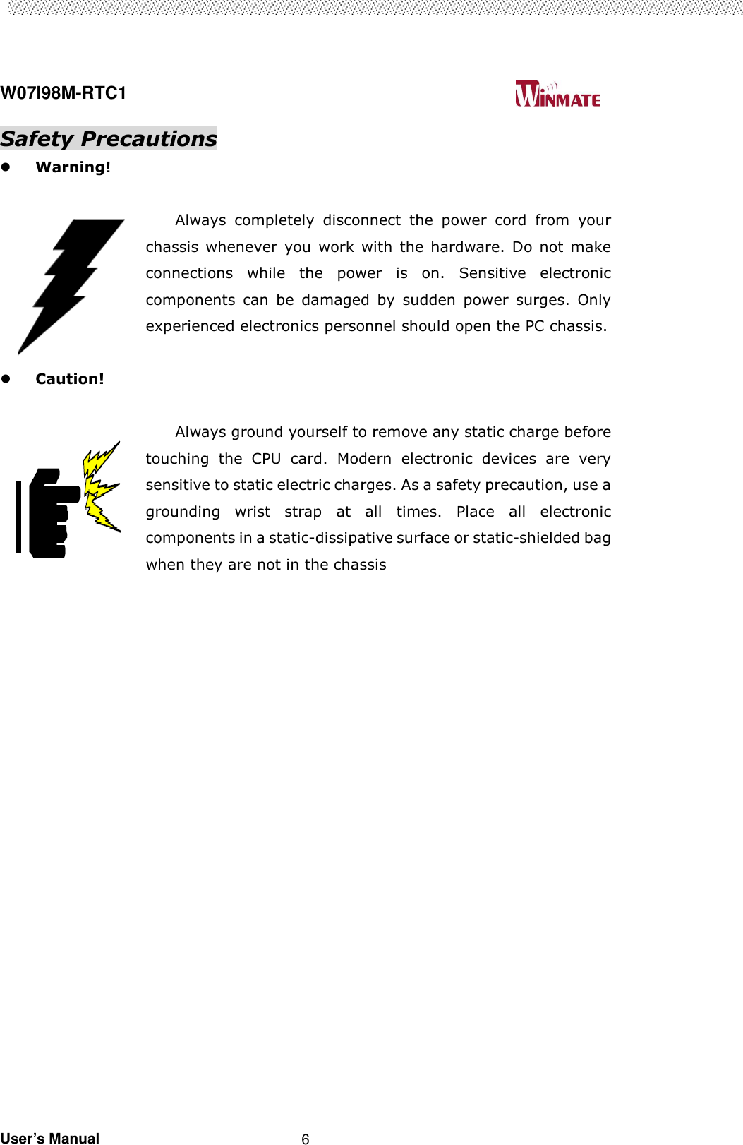  W07I98M-RTC1                                                                                   User’s Manual                                                   6 Safety Precautions  Warning!  Always  completely  disconnect  the  power  cord  from  your chassis  whenever  you  work  with  the  hardware.  Do  not  make connections  while  the  power  is  on.  Sensitive  electronic components  can  be  damaged  by  sudden  power  surges.  Only experienced electronics personnel should open the PC chassis.   Caution!  Always ground yourself to remove any static charge before touching  the  CPU  card.  Modern  electronic  devices  are  very sensitive to static electric charges. As a safety precaution, use a grounding  wrist  strap  at  all  times.  Place  all  electronic components in a static-dissipative surface or static-shielded bag when they are not in the chassis